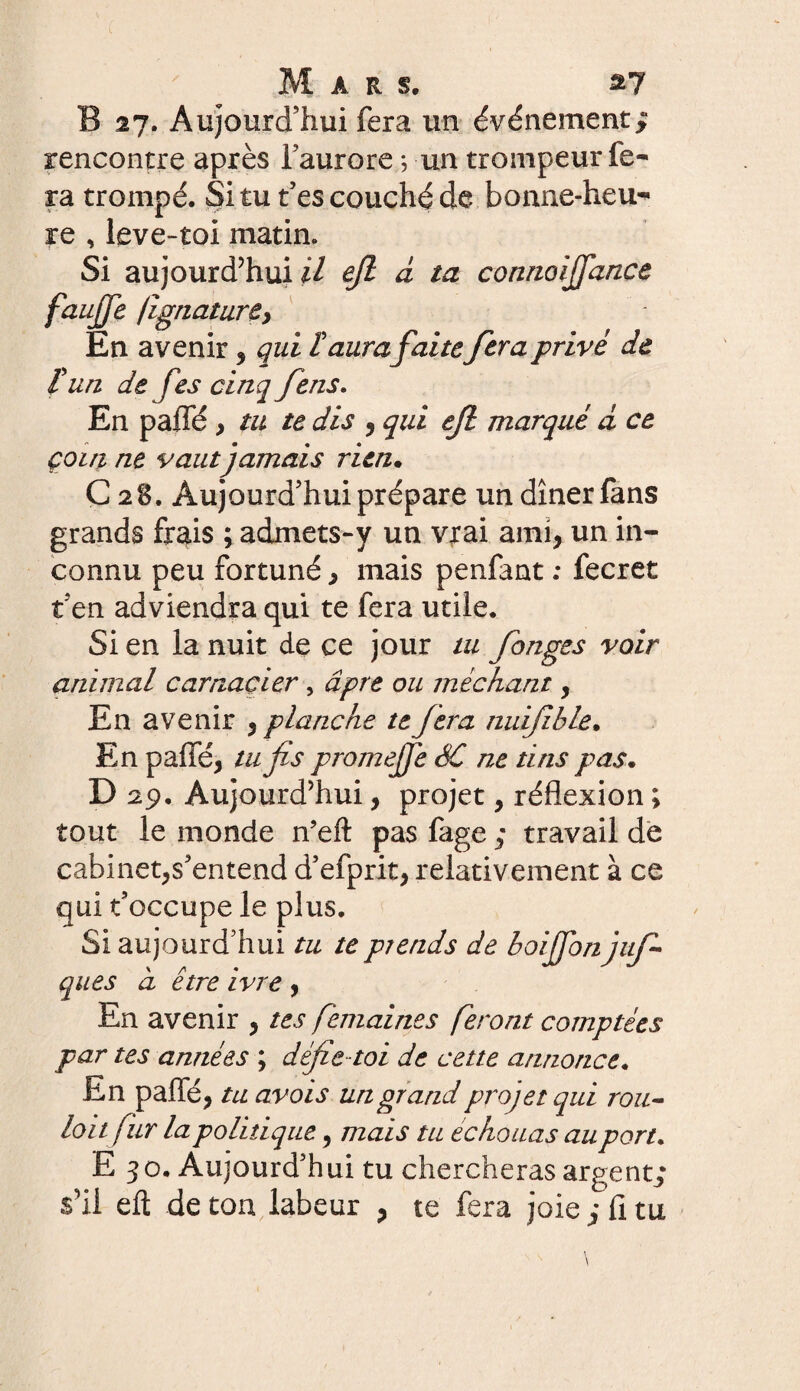 B 27. Aujourd’hui fera un événement; rencontre après l’aurore *, un trompeur fe¬ ra trompé. Si tu t’es couché de bonne-heu¬ re , leve-toi matin. Si aujourd’hui U ejl à ta connoiJfan.ee faujfe jignattirey En avenir , qui F aura faitefera privé de F un de fes cinq feus. En paffé , tu te dis , qui ejl marqué d ce çoiti ne vaut jamais rien. C28. Aujourd’hui prépare un dîner fans grands frais ; admets-y un vrai ami, un in¬ connu peu fortuné, mais penfant : fecret t’en adviendra qui te fera utile. Si en la nuit de ce jour tu fanges voir animal carnacier , âpre ou méchant, En avenir , planche te fera nuifble. En paffé, tufs promejfe SC ne dns pas. D 29. Aujourd’hui, projet, réflexion ; tout le monde n’eft pas fage ; travail de cabinet,s’entend d’efprit, relativement à ce qui t’occupe le plus. Si aujourd’hui tu te prends de boijfon juf ques à être ivre , En avenir , tes femaines feront comptées par tes années ; défie-toi de cette annonce. En paffé, tu avois un grand projet qui rou- loitfur la politique, mais tu échouas au port* E 30. Aujourd’hui tu chercheras argent; s’il eft de ton labeur , te fera joie ; fi tu