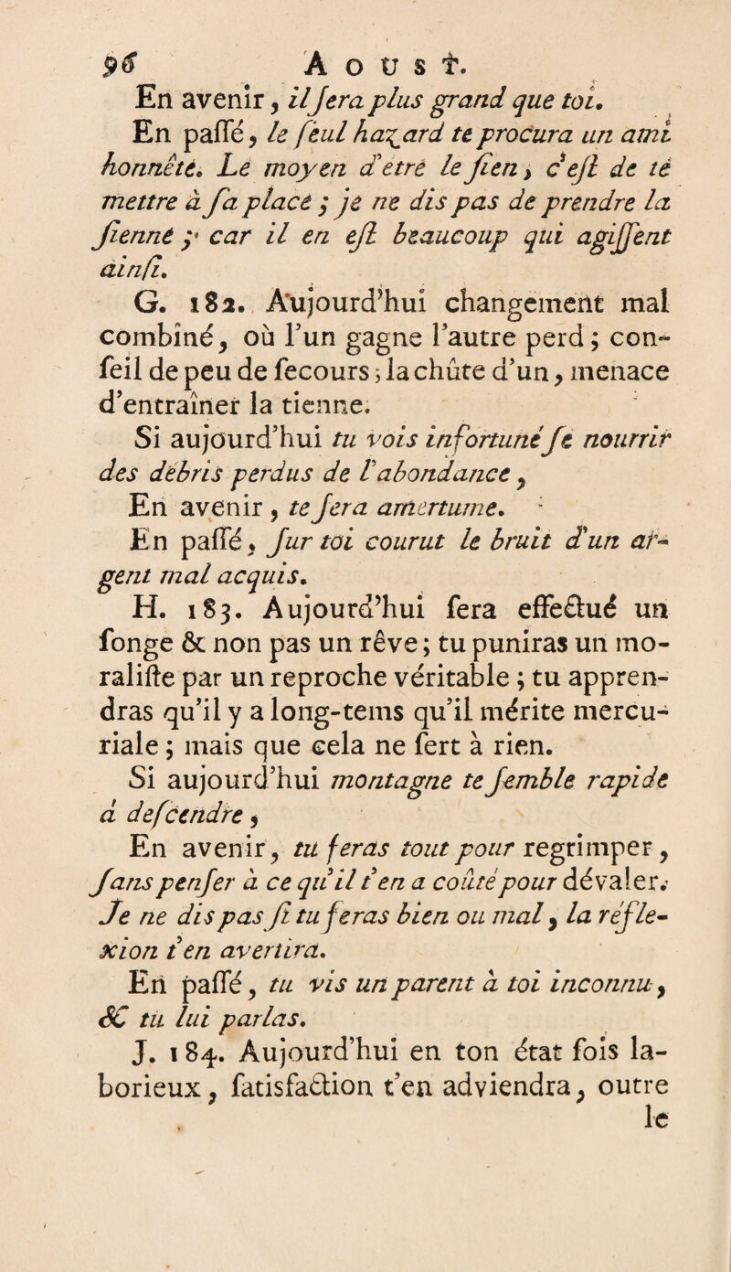 En avenir, il fera plus grand que toi. En paffé, le feul hasard te procura un ami honnête* Le moyen aetrè le fien > cefl de té mettre à fa placé ; je ne dis pas de prendre la fienné y car il en efl beaucoup qui agijfent ainfi. G. 182. Aujourd'hui changement mal combiné, où l’un gagne l’autre perd ; con- feil de peu de fecours 3 la chute d’un, menace d’entraîner la tienne. Si aujourd’hui tu vois infortunéft nourrir des débris perdus de Vabondance , En avenir , tejera amertume. : En paffé, fur toi courut le bruit d'un ar¬ gent mal acquis. H. 183, Aujourd’hui fera effeâué un fonge & non pas un rêve ; tu puniras un ino- ralifte par un reproche véritable ; tu appren¬ dras qu’il y a long-tems qu’il mérite mercu¬ riale ; mais que cela ne fert à rien. Si aujourd’hui montagne te Jemble rapide d descendre, En avenir, tu feras tout pour regrimper, fanspenfer d ce quil t en a coiitépour dévaler.’ Je ne dis pas fl tu feras bien ou mal, la réfle¬ xion t en avertira. En paffé, tu vis un parent a toi inconnu, SC tu lui parlas. J. 1 84. Aujourd’hui en ton état fois la¬ borieux, fatisfaétion t’en adviendra, outre le