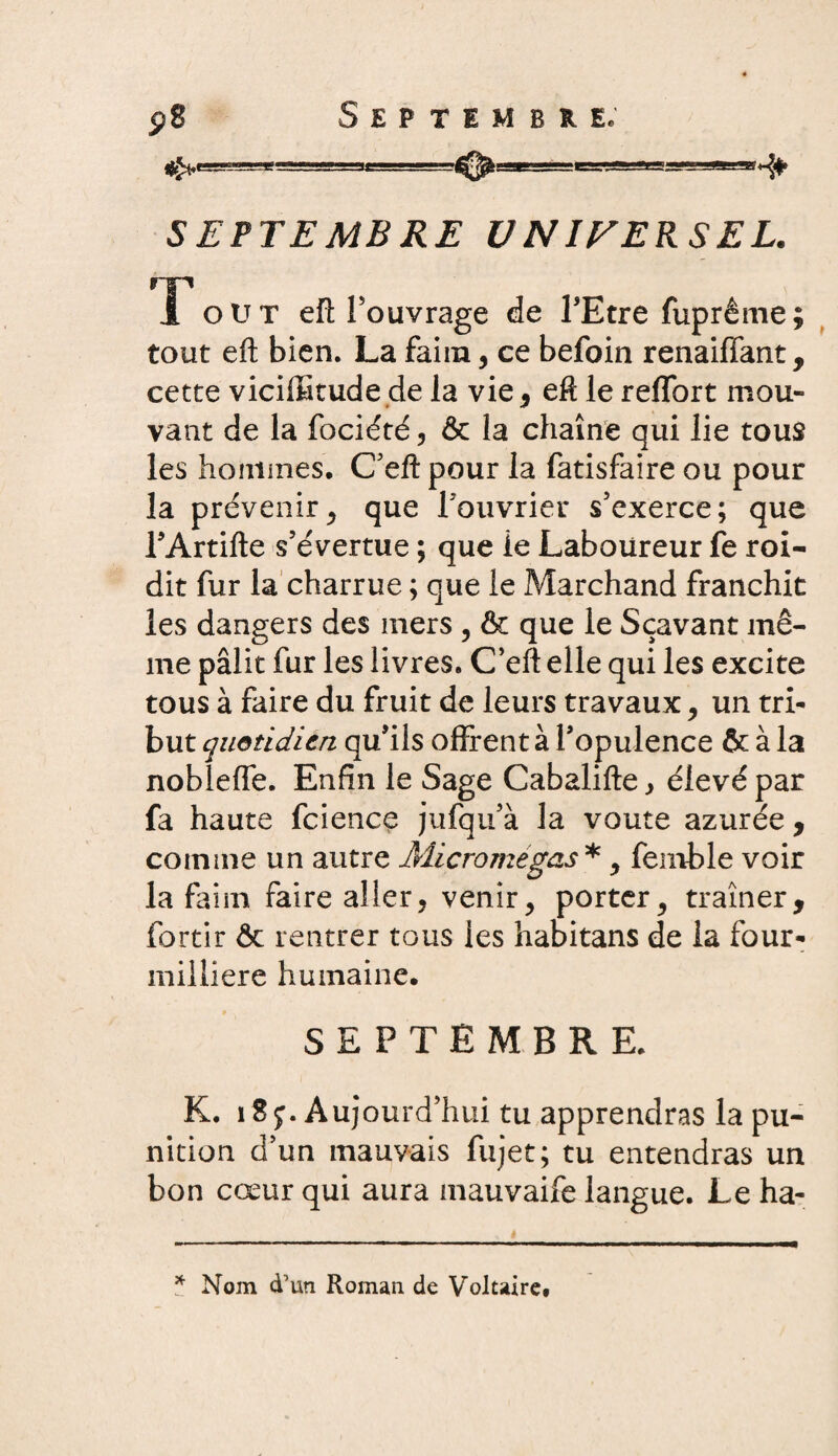 ^gggg»-ggSHSB^^-^ -sa-ar^f. SEPTEMBRE UNIVERSEL. T ou T eft l'ouvrage de l'Etre fuprême; tout eft bien. La faim, ce befoin renaiffant, cette viciffitude de la vie, eft le reflbrt mou¬ vant de la fociété , & la chaîne qui lie tous les hommes. C'eft pour la fatisfaire ou pour la prévenirj que l'ouvrier s'exerce; que rArtifte s'évertue ; que le Laboureur fe roi- dit fur la charrue ; que le Marchand franchit les dangers des mers , & que le Sçavant mê¬ me pâlit fur les livres. C'eft elle qui les excite tous à faire du fruit de leurs travaux, un tri¬ but quotidien qu'ils offrent à l'opulence & à la nobleffe. Enfin le Sage Cabalifte, élevé par fa haute fcience jufqu'à la voûte azurée , comme un autre Micromegas*, fenible voir la faim faire aller, venir, porter^ traîner, fortir ôc rentrer tous les habitans de la four- milliere humaine. SEPTEMBRE. K. i S y. Aujourd’hui tu apprendras la pu¬ nition d’un mauvais fujet; tu entendras un bon cœur qui aura mauvaife langue. Le ha- * Nom d’un Roman de Voltaire.
