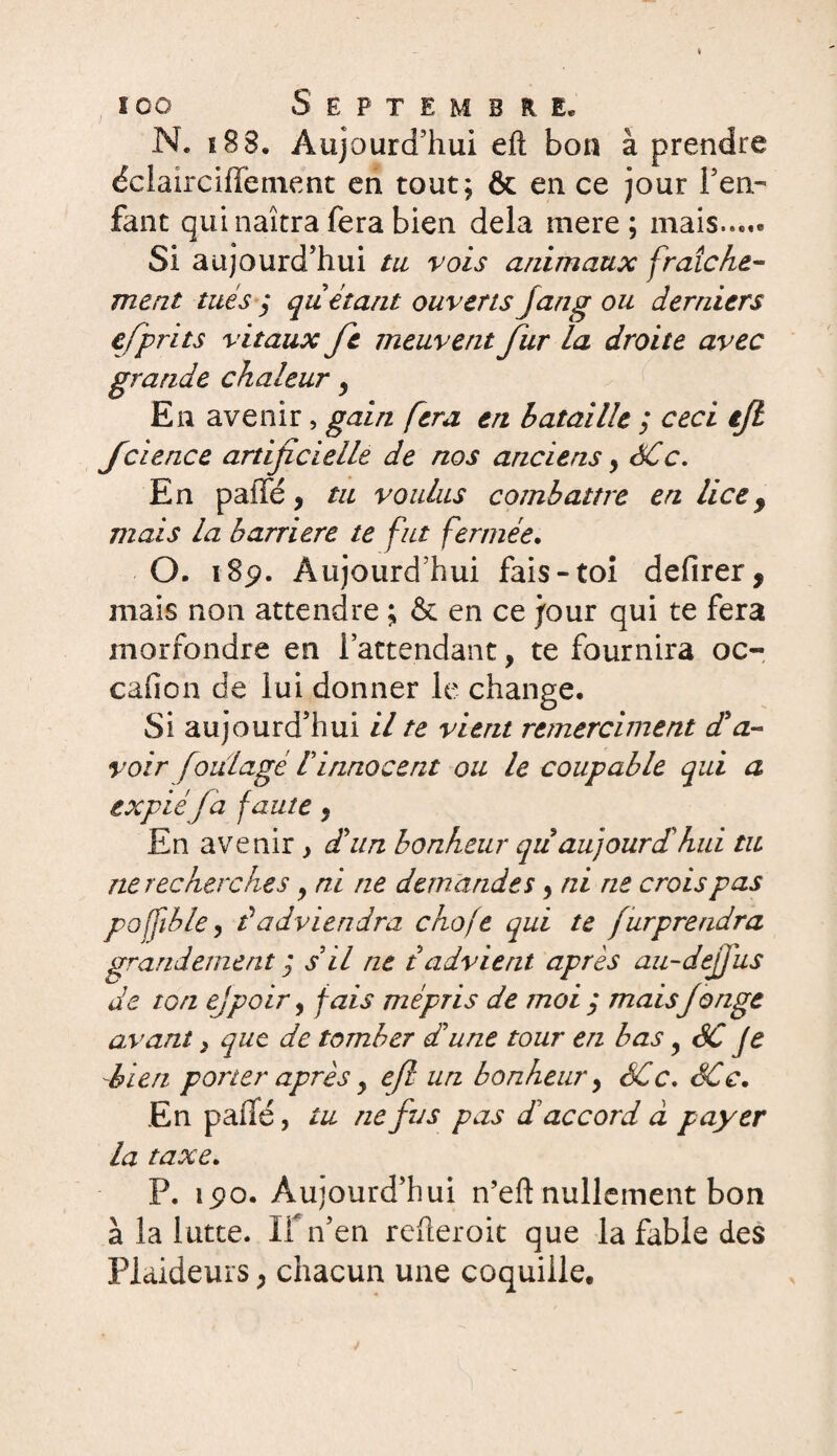 N. 183. Aujourd’hui efl: bon à prendre éclairciffement en tout; & en ce jour l’en¬ fant qui naîtra fera bien delà mere; mais..,.» Si aujourd’hui tu vois animaux fraîche- ment tués ÿ quêtant ouverts Jung ou derniers efprits vitaux fie meuvent fur la droite avec grande chaleur y En avenir, gain fera en bataille ; ceci tjl fcience artificielle de nos anciens> ÔCc. En paffé, tu voulus combattre en lice 9 mais la barrière te fut fermée. O. 189. Aujourd’hui fais-toi defirer, mais non attendre ; & en ce jour qui te fera morfondre en l’attendant, te fournira oc- cafion de lui donner le change. Si aujourd’hui il te vient remerciaient d'a¬ voir foülagè hinnocent ou le coupable qui a expié fa faute, En avenir , d'un bonheur qiidu]ourdihui tu ne recherches y ni ne demandes, ni ne crois pas pofftble, dadviendra choje qui te furprendra grandement ; s’il ne t advient après au-défi us de ton ejpoir, fais mépris de moi y maisJonge avant} que de tomber d'une tour en bas 9 êC je -bien porter après y efl un bonheur > SCc. SCc. En p ailé, tu ne fit s pas dé accord à payer la taxe. P. îpo. Aujourd’hui n’eft nullement bon à la lutte. If n’en refteroit que la fable des Plaideurs, chacun une coquille.