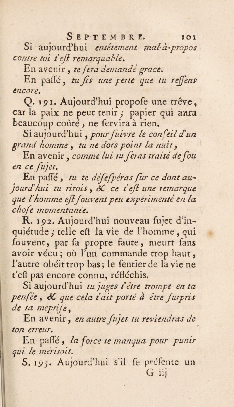 Si aujourd’hui entêtement mal à-propos contre toi i efl remarquable. En avenir , te fera demande grâce. En p allé , tu fis une perte que tu rejfens encore. Q. ipi. Aujourd’hui propofe une trêve, car la paix ne peut tenir ; papier qui aara beaucoup coûté , ne fervira à rien. Si aujourd'hui, pourfinivre le conseil £ un grand homme, tu ne dors point la nuit , En avenir, comme lui tu fieras traité defou en ce fïijet. En paffé , tu te défiefpéras fur ce dont au- j ourdi hui tu ri rois } SC ce te/l une temarque que l homme efl fouvent peu expérimenté en la choft momentanée. R. 192. Aujourd'hui nouveau fujet d'in¬ quiétude ; telle efl: la vie de l'homme , qui fouvent, par fa propre faute, meurt fans avoir vécu; 011 l'un commande trop haut, l’autre obéit trop bas; le fentier de la vie ne t'eft pas encore connu, réfléchis. Si aujourd’hui tu juges {être trompe en ta peu fée , SC que cela t ait porté à être fut pris de ta mèprije, En avenir, en autre fujet tu reviendras de ton erreur. En paffé , la force te manqua pour punir qui le mer i toit. S. 193.- Aujourd'hui s’il fe préfente un * * *