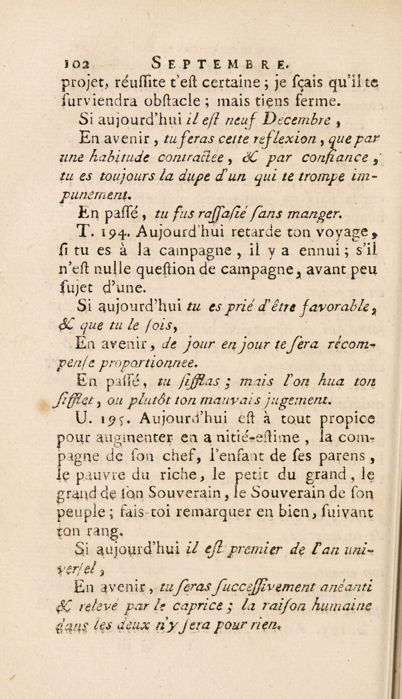 projet, réuflite t’eft certaine ; je fçaîs qu'il te furviendra obfhicle ; mais tiens ferme. Si aujourd’hui il e/l neuf Décembre % En avenir , tu feras cette réflexion , que par une habitude contractée , èC par confiance 9 tu es toujours la dupe d'un qui te trompe im¬ punément. En pafïe, tu fus raffafié fans manger. T. 194. Aujourd’hui retarde ton voyage, fi tu es à la campagne , il y a ennui ; s’il n’eft nulle queflion de campagne^ avant peu jfujet d’une. Si aujourd’hui tu es prié d'être favorable % $C que tu le /ois. En avenir, de jour en jour te fera récom- penf e proportionnée. En palfé, tu jiffias ; mais l'on hua ton ffflet 3 ou plutôt ton mauvais jugement. U. 19c. Aujourd’hui eft à tout propice pour augmenter en a nitié-eftitne , la com» pagne de fon chef, l’enfant de fes parens, le pauvre du riche, le petit du grand, le grand de ion Souverain, le Souverain de fou peuple ; fais toi remarquer en bien, fuiyant ton rang. Si aujourd’hui il ef premier de f an uni~ ver je! ^ En avenir, tu feras fuccejjlvement anéanti relevé par le caprice ; la raifon humaine fan j les deux rfy fera pour rien.