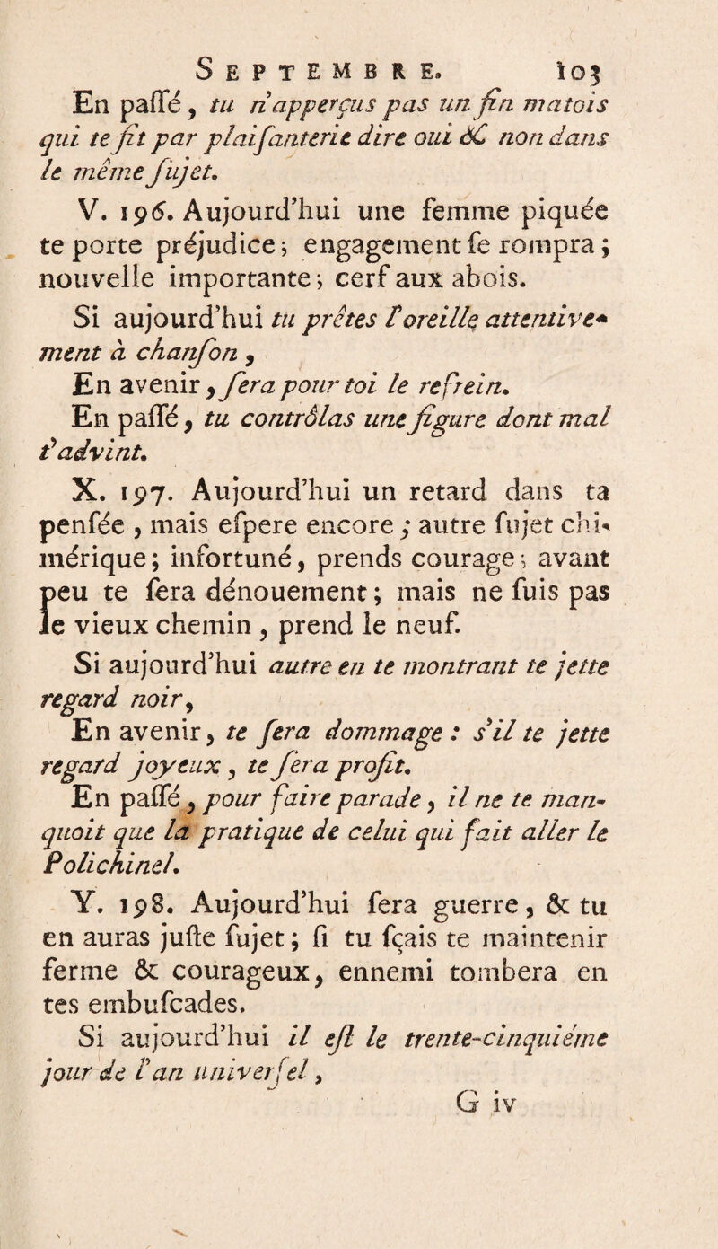 En paffé, tu napperais pas un fin matois qui te fit par plaifanterie dire oui ÔC non dans le même füjet. V. 196. Aujourd’hui une femme piquée te porte préjudice ; engagement fe rompra ; nouvelle importante-, cerf aux abois. Si aujourd'hui tu prêtes F oreille attentive+ ment à chanfon , En avenir , fera pour toi le refrein. En paffé, tu contrôlas une figure dont mal F advint. X. 197. Aujourd’hui un retard dans ta penfée , mais efpere encore ; autre fujet ch h mérique ; infortuné, prends courage ; avant 1>eu te fera dénouement ; mais ne fuis pas e vieux chemin , prend le neuf. Si aujourd’hui autre en te montrant te jette regard noir, En avenir, te fera dommage : s il te jette regard joyeux, te fera profit. En paffé , pour faire parade, il ne te man¬ quait que la pratique de celui qui fait aller le Poli chine!'. Y. 198. Aujourd’hui fera guerre, & tu en auras jufte fujet ; fi tu fçais te maintenir ferme & courageux, ennemi tombera en tes embufcades. Si aujourd’hui il ejl le trente-cinquième jour de F an univerjel, G iv