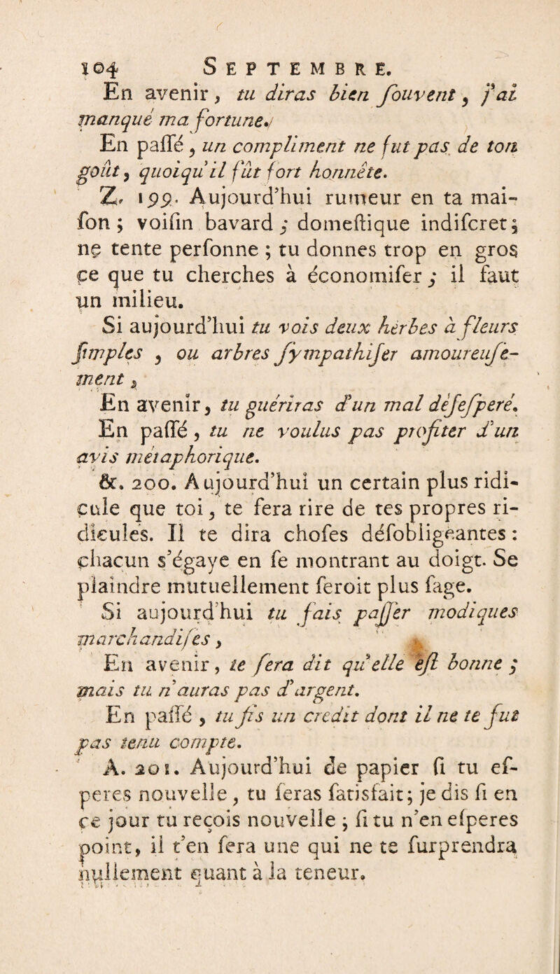 En avenir , tu diras bien fouvent 9 fai manqué ma fortune./ En paffé ^ un compliment ne fut pas de ton goût, quoi qu il fut fort honnête. Z, 199. Aujourd’hui rumeur en ta mai» fon ; voifin bavard^* domeftique indifcret; ne tente perfonne ; tu donnes trop en gros çe que tu cherches à économifer ; il faut un milieu. Si aujourd’hui tu vois deux herbes a fleurs fimples j ou arbres fympathijer amoureufe- tnent $ En avenir 5 tu guériras dé un mal dèjefperé. En paffé , tu ne voulus pas profiter Sun avis métaphorique. &. 200. Aujourd’hui un certain plus ridi¬ cule que toi, te fera rire de tes propres ri¬ dicules. Il te dira chofes défobiigeantes : chacun s’égaye en fe montrant au doigt. Se plaindre mutuellement feroit plus fage. Si aujourd’hui tu fais pajj'er modiques marchandées y En avenir, te fera dit qu elle êjl bonne ; mais tu n auras pas S argent. En paffé , tu fis un crédit dont il ne te fut pas tenu compte. A. 20 s. Aujourd’hui de papier fi tu ef- peres nouvelle , tu feras fatisfait; je dis fi en ce jour tu reçois nouvelle \ fitu n’enefperes point, il t’en fera une qui ne te fur prendra nullement quant à la teneur.