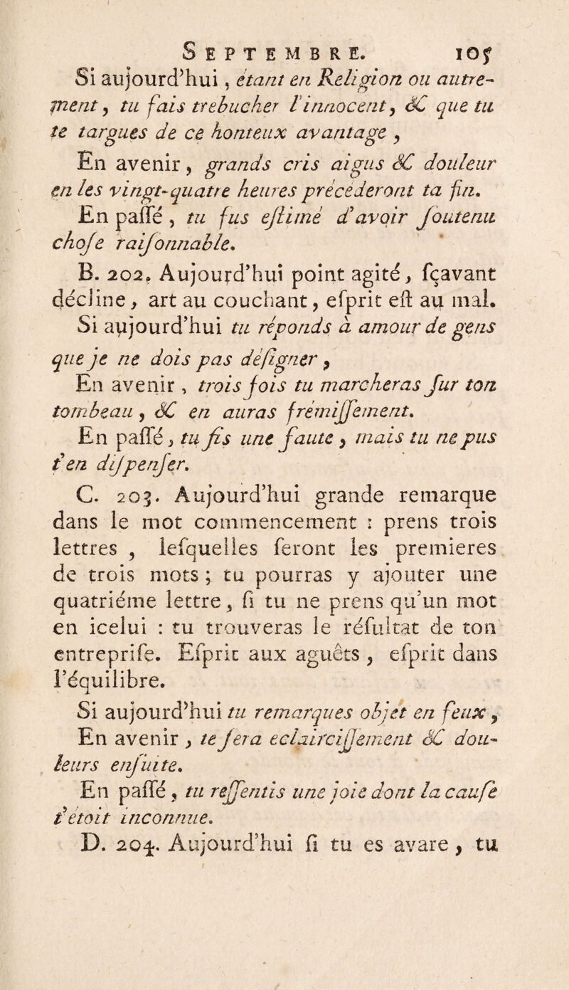 f Septembre. ioj Si aujourd’hui, étant en Religion ou autre- ment, tu fais trébucher l innocent, SC que tu te targues de ce honteux avantage , En avenir, grands cris aigus SC douleur en les vingt-quatre heures précéderont ta fin. En paffé , tu fus ejlimé dé avoir Joutenu choje raijonnable. B. 202. Aujourd’hui point agité, fçavant décline, art au couchant, efprit eft au mal. Si aujourd’hui tu réponds à amour de gens que je ne dois pas dèfigner, En avenir, trois fois tu marcheras fur ton tombeau , SC en auras frémijjément. En paffé, tu fis une faute, mais tu ne pus t en difpenjer. C. 205. Aujourd’hui grande remarque dans le mot commencement : prens trois lettres , lefquelles feront les premières de trois mots ; tu pourras y ajouter une quatrième lettre, fi tu ne prens qu’un mot en icelui : tu trouveras le réfultat de ton entreprife. Efprit aux aguêts , efprit dans l’équilibre. Si aujourd’hui tu remarques objet en feux, En avenir , te jera éclairci ilement SC dou¬ leurs enjuite. En paffé , tu referais une joie dont la caufe l était inconnue. D. 20^. Aujourd’hui fi tu es avare, tu