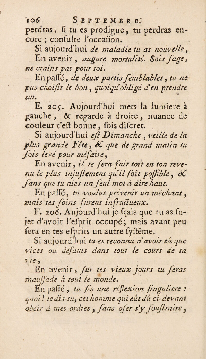 en¬ perdras; fi tu es prodigue, tu perdras core ; confuite l’occafion. Si aujourd’hui de maladie tu as nouvelle, En avenir , augure mortalité. Sois /âge > ne crains pas pour toi, En paflfé, de deux partis femblables, tu ne pus choifir le bon, quoiquobligé d'en prendre un. E. 20Aujourd’hui mets îa lumière à gauche, & regarde à droite, nuance de couleur t’eft bonne, fois difcret. Si aujourd’hui e/l Dimanche , veille de la plus grande Tête, SC que de grand matin tu Jais levé pour me faire, En avenir, il te fera fait ton en ton reve¬ nu le plus inju/lement qu il foit pojjible, SC J ans que tu aies un f 'eul mot à dire haut. En pafie, tu voulus prévenir un méchant, mais tes foins furent infructueux. F. 206. Aujourd’hui je fçais que tu as fu- jet d’avoir l’efprit occupé; mais avant peu fera en tes efprits un autre fyftême. Si aujourd’hui ta es reconnu n avoir eu que vices ou defauts dans tout le cours de ta vie, En avenir , fur tes vieux jours tu feras maujjade à tout le monde. En pafie , tu fis une réflexion finguliere : quoi! te dis-tu, cet homme qui eut du ci-devant obéir à mes ordres, Jans ofersf foiflraire,