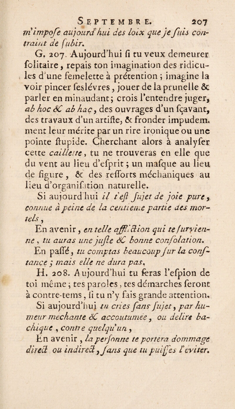 mimpofe aujourd'hui des loix que je fuis con¬ traint de fiibir. G, 207, Aujourd'hui fi tu veux demeurer folitaire, repais ton imagination des ridicu¬ les d'une femelette à prétention ; imagine la voir pincer feslévres, jouer de la prunelle &c parler en minaudant; crois l'entendre juger, ab hoc SC ab hac, des ouvrages d'un fçavant, des travaux d'un artifte^ & fronder iinpudem. ment leur mérite par un rire ironique ou une pointe ftupide. Cherchant alors à analyfer cette caillette, tu ne trouveras en elle que du vent au lieu d’efprit ; un mafque au lieu de figure ? Ôc des refforts méchuniques au lieu d’organifmon naturelle. Siaujourd hui il tejl Jujet de joie pure, connue à peine de la centième partie des mor¬ tels , En avenir, en telle affliction qui te furyien- ne » tu auras une jufle SC bonne confolation. En paffé, tu comptas beaucoupJur la conf¬ iance j mais elle ne dura pas, H. 20B. Aujourd’hui tu feras Fefpion de toi même ; tes paroles > tes démarches feront à contre-tems, ii tu n’y fais grande attention. Si aujourd'hui tu cries fans fujet, par hu¬ meur méchante SC accoutumée, ou déliré ba¬ chique , contre quelqu un , En avenir , la perforine te portera dommage direct ou indirect, fans que tu puijfes F éviter.
