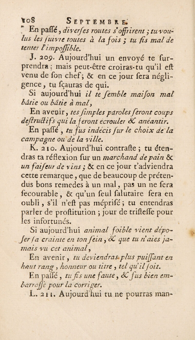 ^o8 Septembre» . En paffé , diverfes routes s9offrirent / tu vou¬ lus les juivre toutes à la fois $ tu fis mal de tenter limpojjible. J. 20ÿ. Aujourd’hui un envoyé te fur- prendra: mais peut-être croiras-tu qu’il eft venu de fon chef; & en ce jour fera négli¬ gence , tu fcauras de qui. Si aujourd’hui il te femblt mai fon mat bâtie ou bâtie à mal, En avenir, tesfîmplesparolesferont coups dejlruclifs qui la feront écrouler SC anéantir. En paffé , tu fus indécis fur le choix de la campagne ou de la ville. K. 210. Aujourd’hui contrafte ; tu éten¬ dras ta réflexion fur un marchand de pain & un faifeur de vins ; & en ce jour t’adviendra cette remarque, que de beaucoup de préten¬ dus bons remedes à un mal, pas un ne fera fecourable, & qu’un feul falutaire fera en oubli, s’il n’eft pas méprifé ; tu entendras parler de proftitution ; jour de trifteffe pour les infortunés. Si aujourd’hui animal foible vient dépo- fier fa crainte en ton fiein, SC que tu ri aies ja« mais vu cet animal, En avenir, tu deviendras-plus puiffant en haut rang, honneur ou titre , tel qu il /oit. En paffé , tu fis une faute, SC fus bien em~ barra fié pour la corriger. L. 211. Aujourd’hui tu ne pourras man-