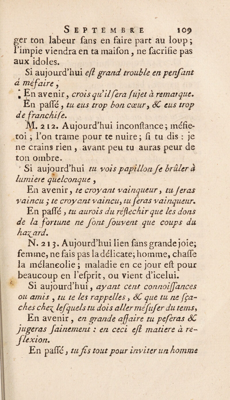 ger ton labeur fans en faire part au loup; l’impie viendra en ta inaifon , ne facrifie pas aux idoles. Si aujourd’hui eft grand trouble en penfani à mèfaire , * En avenir, croisquilfera fiijet à remarque* En paffé , tu eus trop bon cœur , SC eus trop de franchi fe. M. 212. Aujourd’hui inconftance; méfie- toi ; l’on trame pour te nuire; fi tu dis : je ne crains rien , avant peu tu auras peur de ton ombre.  Si aujourd’hui tu vois papillon Je brider à lumière quelconque , En avenir, te croyant vainqueur, tu Jetas vaincu ; te croyant vaincu, tu feras vainqueur. En paffé , tu aurois du réfléchir que les dons de la fortune ne font fbuvent que coups du hasard. N. 213, Aujourd’hui lien fans grande joie; femme, ne fais pas la délicate; homme, chaffe la mélancolie ; maladie en ce jour eft pour beaucoup en l’efprit, ou vient d’icelui. Si aujourd’hui, ayant cent connoiffances ou amis 5 tu te les rappelles > SC que tu ne fça- ches che^ lefquels tu dois aller méfufer du tems. En avenir , en grande affaire tu peferas SC jugeras Jainement : en ceci ejl matière a re¬ flexion. En paffé, tu fis tout pour inviter un homme
