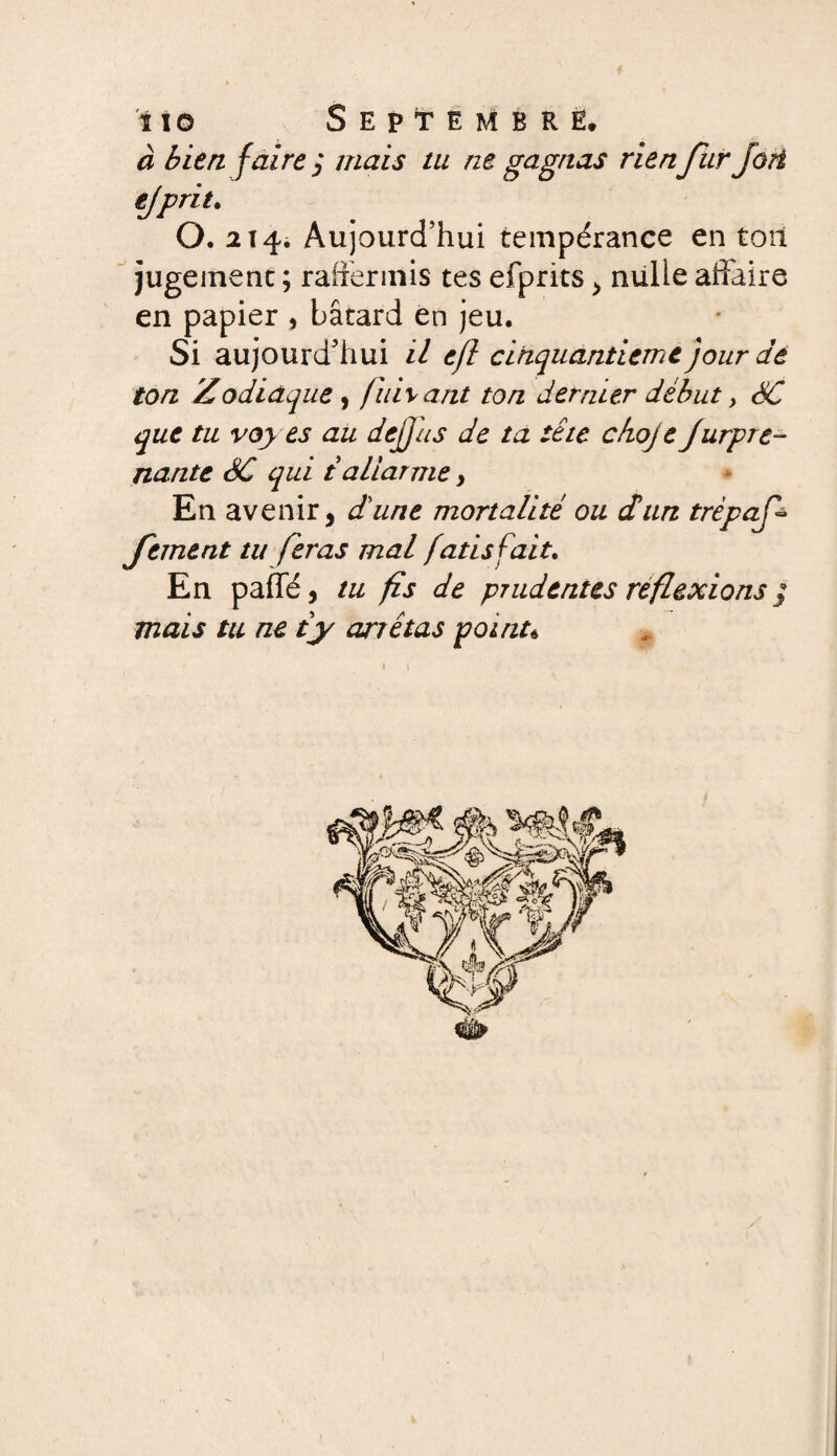 ï t© Septembrè, à bien faire $ mais tu ne gagnas rienJur fort ejprit. 0.214. Aujourd’hui tempérance en toit jugement ; raffermis tes efprits > nulle affaire en papier , bâtard en jeu. Si aujourd’hui il e/l cinquantième jour dé ton Zodiaque , fuivant ton dernier début > SC que tu voy es au dejjus de ta tête c/ioje Jurpre- nante SC qui taliarme > En avenir, dune mortalité ou dun trèpaf fement tu feras mal fatisfait. En paffé, tu fs de prudentes réflexions j mais tu ne ty arrêtas point*