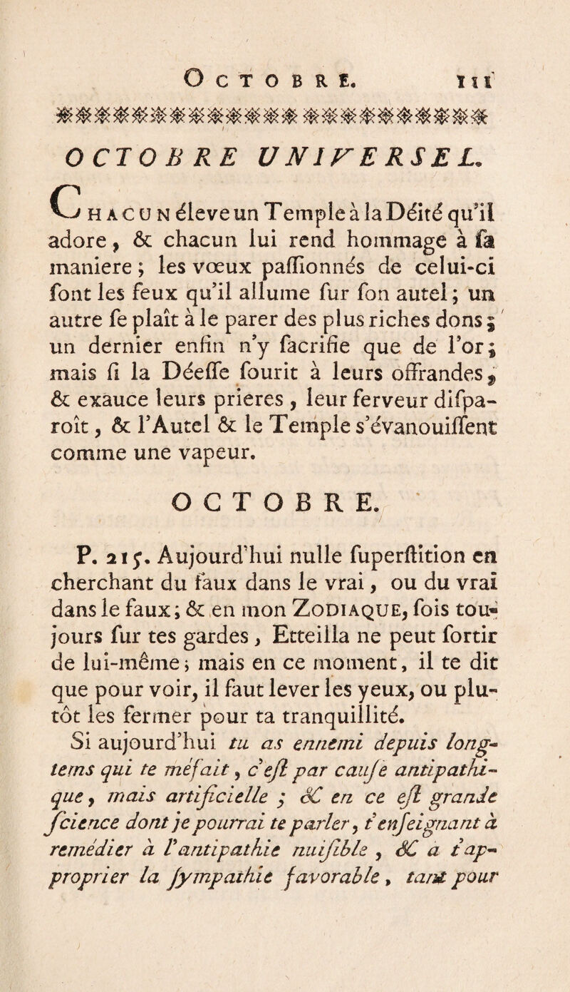 y Octobre. J 111 OCTOBRE UNITE RS EL. C h a c u n éleve un Temple à la Déité qu'il adore, & chacun lui rend hommage à fa maniéré ; les vœux paffionnés de celui-ci font les feux qu’il allume fur fon autel ; un autre fe plaît à le parer des plus riches dons $ un dernier enfin n’y facrifie que de For; mais fi la DéefTe fourit à leurs offrandes 9 & exauce leurs prières , leur ferveur difpa- roît, & FÀutel & le Temple s’évanouifTent comme une vapeur, OCTOBRE, ‘ P, 21 Aujourd’hui nulle fuperftition en cherchant du faux dans le vrai, ou du vrai dans le faux ; & en mon Zodiaque, fois tou¬ jours fur tes gardes, Etteiila ne peut fortir de lui-même j mais en ce moment , il te dit que pour voir, il faut lever les yeux, ou plu¬ tôt les fermer pour ta tranquillité. Si aujourd’hui tu as ennemi depuis long- terns qui te méfait, c efl par cauje antipathi¬ que , mais artificielle ; SC en ce efl grande fcience dont je pourrai te parler, tenfeignant à remédier à Vantipathie nuifible , SC a t ap¬ proprier la jympaihie favorable , tant pour