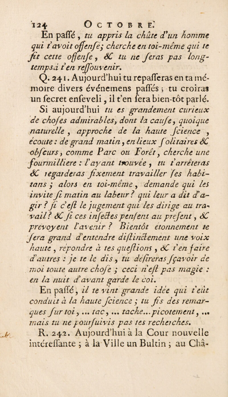 En pafTé , tu appris la chute d'un homme qui tavoit ofienfeÿ cherche en toi-même qui te fit cette ofjenfe y SC tu ne Jetas pas long- tempsd t en rejjouvenir. Q. 241. Aujourd’hui tu repaieras en ta mé¬ moire divers événemens pafles ; tu croiras un fecret enfeveli, il t’en fera bien-tôt parié. Si aujourd’hui tu es grandement curieux de chofes admirables, dont la caufey quoique naturelle y approche de la haute Jcierice y écoute : de grand matin ? en lieux Joli taire s SC obfcurs > comme F arc ou Forêt y cherche une founnilliere : Vayant trouvée , tu t arrêteras SC regarderas fixement travailler fes habi¬ tons y alors en toi-même, demande qui les invite Ji matin au labeur ? qui leur a dit d’a¬ gir ? fi c ejl le jugement qui les dirige au tra* vail? SC Ji ces infectes penfent au prejent, SC prévoyait tavenir ? Bientôt étonnement te fera grand d’entendre diflinclement une voix haute , répondre à tes que/lions , SC t en faire d’autres : je te le dis y tu déféreras Jçavoir de moi toute autre choje ; ceci tiefl pas magie : en la nuit d’avant garde le coi. En pallé, il te vint grande idée qui teiit conduit d la haute Jcience ; tu fis des remar¬ ques fur toi y ... tac y ... tache... picotement y ... mais tu ne pourjuivis pas tes recherches. R. 242. Aujourd’hui à la Cour nouvelle intéreffante ; à la Ville un Bultin ; au Châ-