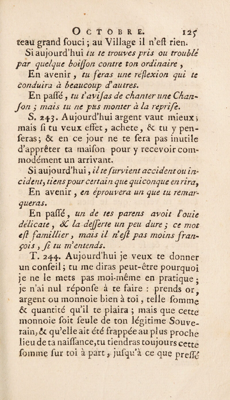 t-eau grand fouci ; au Village il n’eft rien. Si aujourd’hui tu te trouves pris ou troublé par quelque boijfon contre ton ordinaire 9 En avenir, tu feras une réflexion qui te conduira à beaucoup dl autres. En paffé , tu tavijas de chanter une Ckan- Jon 3 mais tu ne pus monter ci la reprift. S. 243. Aujourd’hui argent vaut mieux5* mais fi tu veux effet9 acheté, & tu y pen- feras ; & en ce jour ne te fera pas inutile d’apprêter ta rnaifon pour y recevoir coin- modément un arrivant. Si aujourd’hui, il te furvient accident ou in¬ cident^ tiens pour certain que quiconque en rira9 En avenir , en éprouvera un que tu remar¬ queras. En paffé, un de tes parens avoit fouie délicate } SC la dejjerte un peu dure 3 ce mot tfl famillier > mais il riéjl pas moins fran¬ çais y Ji tu ni entends. T. 244. Aujourd’hui je veux te donner un confeil; tu me diras peut-être pourquoi je ne le mets pas înoi-rnême en pratique; je n’ai nul réponfe à te faire : prends or? argent ou monnoie bien à toi 3 telle femme & quantité qu’il te plaira ; mais que cette monnoie foit feule de ton légitime Souve- rain^ & qu’elle ait été frappée au plus proche lieu de ta naiffance,tu tiendras toujours cette