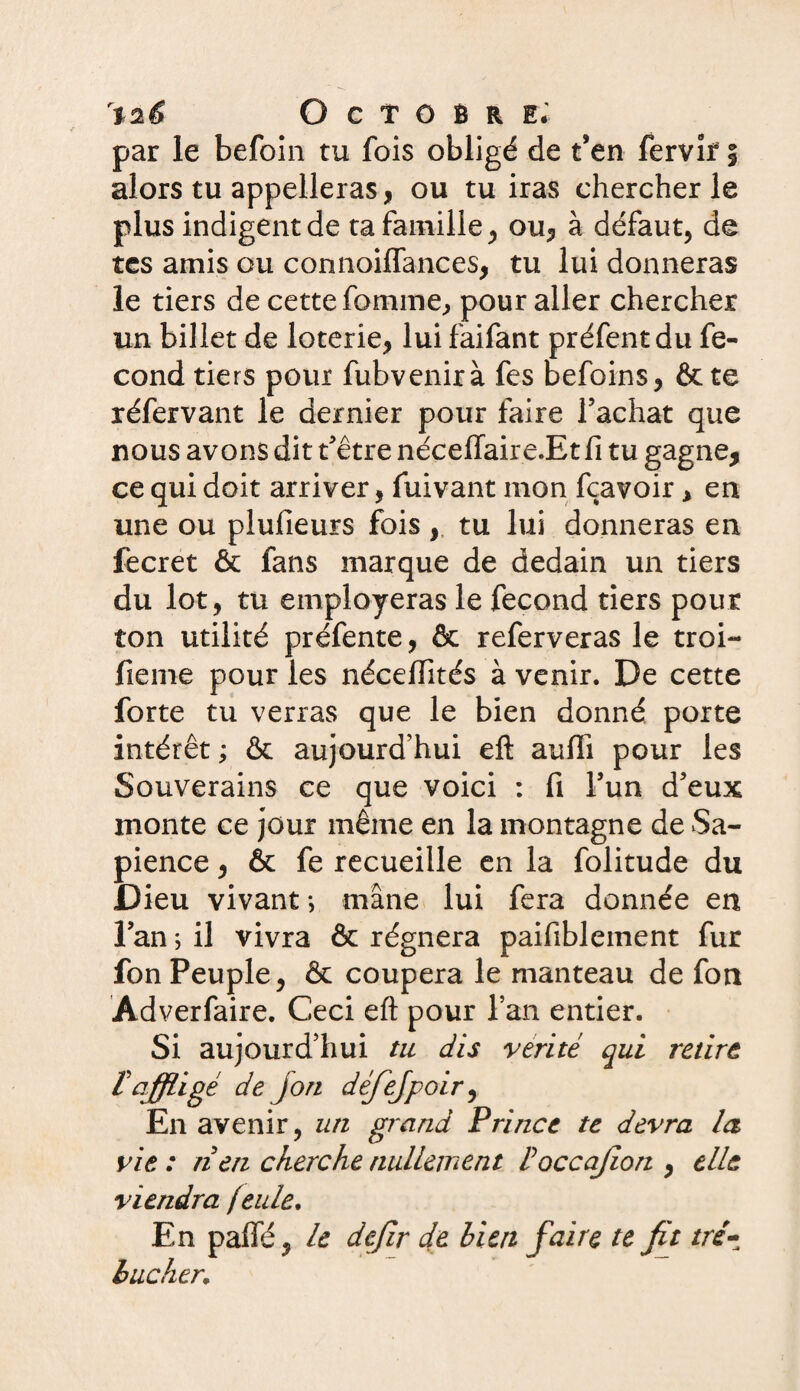 par le befoin tu fois obligé de t’en fervîf | alors tu appelleras, ou tu iras chercher le plus indigent de ta famille, ou, à défaut, de tes amis ou connaiffances, tu lui donneras le tiers de cette fournie, pour aller chercher un billet de loterie, lui faifant préfentdu fé¬ cond tiers pour fubvenirà fes befoins, & te réfervant le dernier pour faire Tâchât que nous avons dit t'être néceiïaire.Et fi tu gagne, ce qui doit arriver, fuivant mon fçavoir, en une ou plufieurs fois , tu lui donneras en fecret & fans marque de dédain un tiers du lot, tu employeras le fécond tiers pour ton utilité préfente, & referveras le troi- fieme pour les néceiïîtés à venir. De cette forte tu verras que le bien donné porte intérêt ; & aujourd’hui eft aulfi pour les Souverains ce que voici : fi Tun d'eux monte ce jour même en la montagne de Sa¬ pience , & fe recueille en la folitude du Dieu vivant *, mâne lui fera donnée en l’an ; il vivra & régnera paifiblement fur fon Peuple, & coupera le manteau de fon Adverfaire. Ceci eft pour l’an entier. Si aujourd’hui tu dis vérité qui retire [affligé de J on défejpoir, En avenir, un grand Prince te devra la vie : rien cherche nullement [occajion , elle viendra (eide. En paffé, le dejir de bien faire te fit tré¬ bucher;