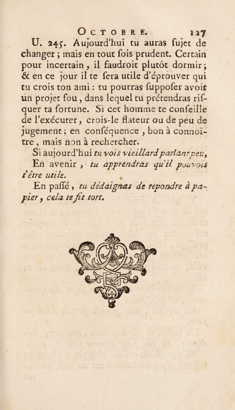 U. Aujourd'hui tu auras fujet de changer ; mais en tout fois prudent. Certain pour incertain , il faudroit plutôt dormir; & en ce jour il te fera utile d’éprouver qui. tu crois ton ami : tu pourras fuppofer avoîf un projet fou, dans lequel tu prétendras rif- quer ta fortune. Si cet homme te confeille de l’exécuter, crois-le dateur ou de peu de jugement; en conféquence , bon à connoî- tre , mais non à rechercher. Si aujourd’hui tu vois vieillard parlant peu, En avenir , tu apprendras qu il pouvait £ être utile. En paffé , tu dédaignas de répondre à pa¬ pier , cela te fit ton.