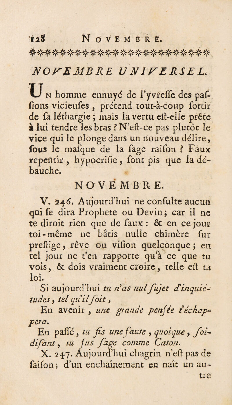 •iaS Novembre. NOVE MB RE U N1FERSEL. U N homme ennuyé de ryvreffe des pat fions vicieufes , prétend tout-à-coup fortir de fa léthargie ; mais la vertu eft-elle prête à lui tendre les bras ? N’eft-ce pas plutôt le vice qui le plonge dans un nouveau délire, fous le rnalque de la fage raifon ? Faux repentir , hypocrifie, font pis que la dé¬ bauche. N O V É M BRE. V. 246. Aujourd’hui ne confulte aucun qui fe dira Prophète ou Devin ; car il ne te diroit rien que de faux : & en ce jour toi-même ne bâtis nulle chimère fur prefîige, rêve ou vifion quelconque ; en tel jour ne t en rapporte qu’à ce que tu vois, & dois vraiment croire, telle eft ta loi. Si aujourd’hui ta ré as nulfujet cfinquié- tildes, tel quil foit y En avenir , une grande penjée t'échap¬ pera. En paffé, tu fis une faute , quoique, foi- difant, tu fus fage comme Caton. X. 247. Aujourd’hui chagrin n’efl: pas de faifon i d’un enchaînement en naît un au¬ tre