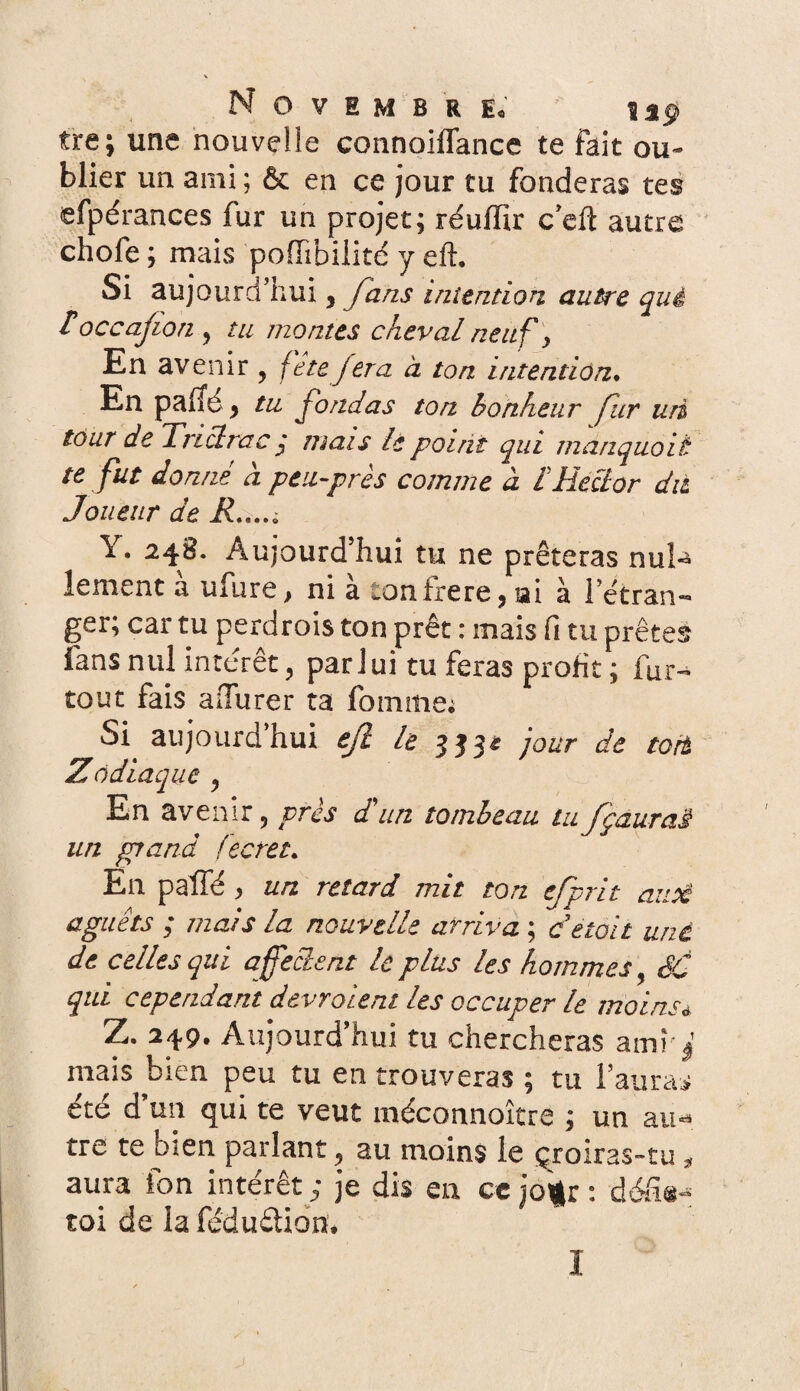 Novembre* ’ up tre; une nouvelle connoiflance te fait ou¬ blier un ami; & en ce jour tu fonderas tes efpérances fur un projet; réuiïir c’eft autre choie ; mais poffibilité y eft. Si aujourd’hui 3 fans intention autre qui roccajion , tu montes cheval neuf y En avenir , fête fera à ton intention♦ En palTé} tu fondas ton bonheur fur uri tour de Trictrac : mais le point qui manquoit te fut donné à peu-prés comme à C Hector dit Joueur de R*..** Y. 24B. Àujourd hui tu ne prêteras nul-* lement à ufure, ni à tonfrere, ai à l’étran- ger; car tu perdrois ton prêt : mais fi tu prêtes fans nul intérêt, par lui tu feras profit ; fur- tout fais aiTurer ta fournie; Si aujourd’hui ejl le 353e jour de tort Zodiaque y En avenir y près d un tombeau tu fçaurai un grand fcaret* En paffé , un retard mit ton efprit aux aguets ; mais la nouvelle arriva ; ce toit une de celles qui affectent le plus les hommes > SC qui cependant devraient les occuper le moins* Z. 249. Aujourd'hui tu chercheras amî j mais bien peu tu en trouveras ; tu l’aurai été d’un qui te veut méconnoître ; un au* tre te bien parlant y au moins le çroiras-tu * aura fon intérêt ; je dis en ce jo%: : défi®-; toi de la fédudion,