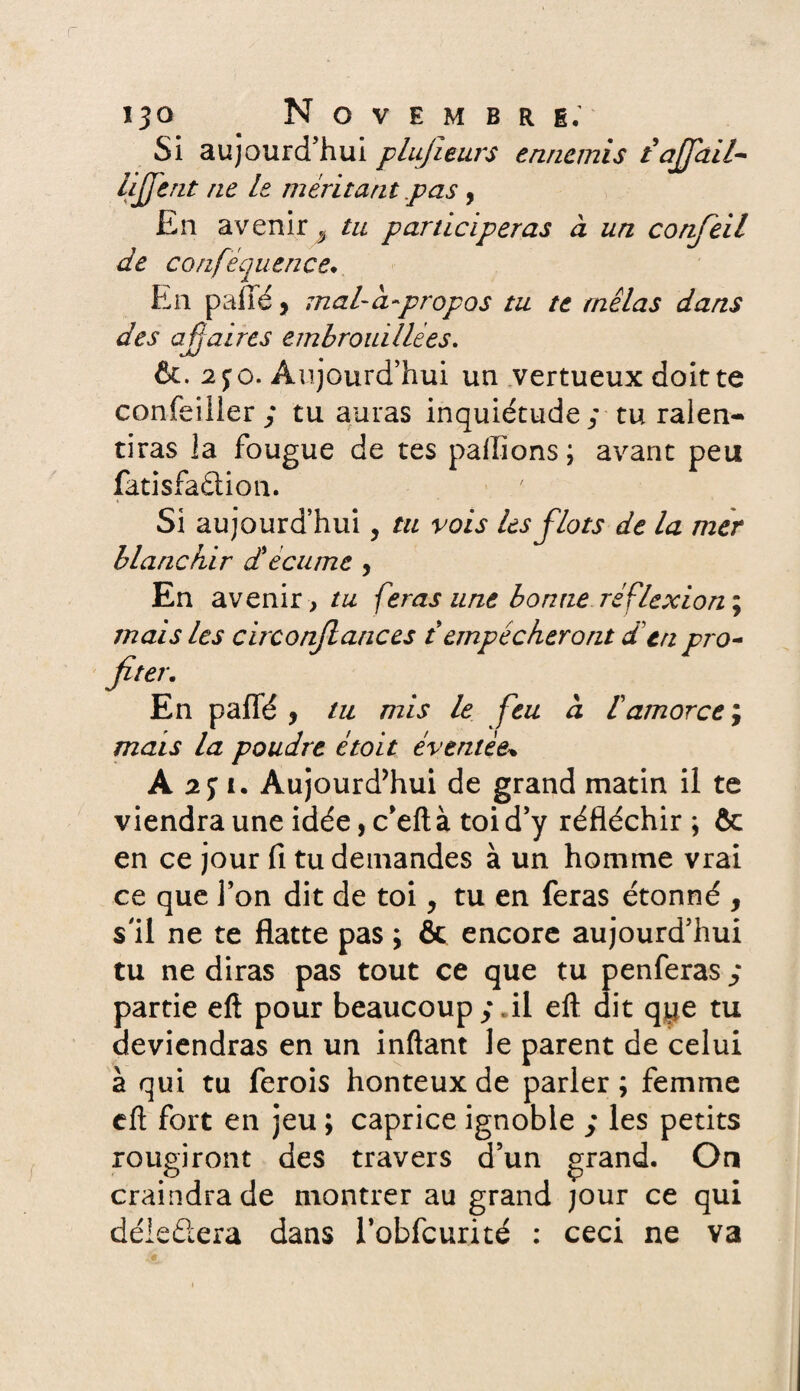Si aujourd’hui plujïeurs ennemis tàjfail- lijjent ne le méritant .pas , En avenir 3 tu participeras à un confeil de confequence. En pailé, mal-à-propos tu te mêlas dans des af aires embrouillées. 6c. 2 jo. Aujourd’hui un vertueux doit te confeiller; tu auras inquiétude; tu ralen¬ tiras la fougue de tes pallions; avant peu fatisfaclion. Si aujourd’hui, ta vois les flots de la mer blanchir d'écume , En avenir, tu feras une bonne réflexion ; mais les circonjlances t empêcheront d’en pro¬ fiter. En palfé , tu mis le feu à tamorce ; mais la poudre étoit éventée» A 2j i. Aujourd’hui de grand matin il te viendra une idée, c’eft à toi d’y réfléchir ; & en ce jour fi tu demandes à un homme vrai ce que l’on dit de toi, tu en feras étonné , s'il ne te flatte pas ; & encore aujourd’hui tu ne diras pas tout ce que tu penferas ; partie eft pour beaucoup;.il eft dit qtje tu deviendras en un inftant le parent de celui à qui tu ferois honteux de parler; femme eft fort en jeu ; caprice ignoble ; les petits rougiront des travers d’un grand. On craindra de montrer au grand jour ce qui déieûera dans robfcurité : ceci ne va