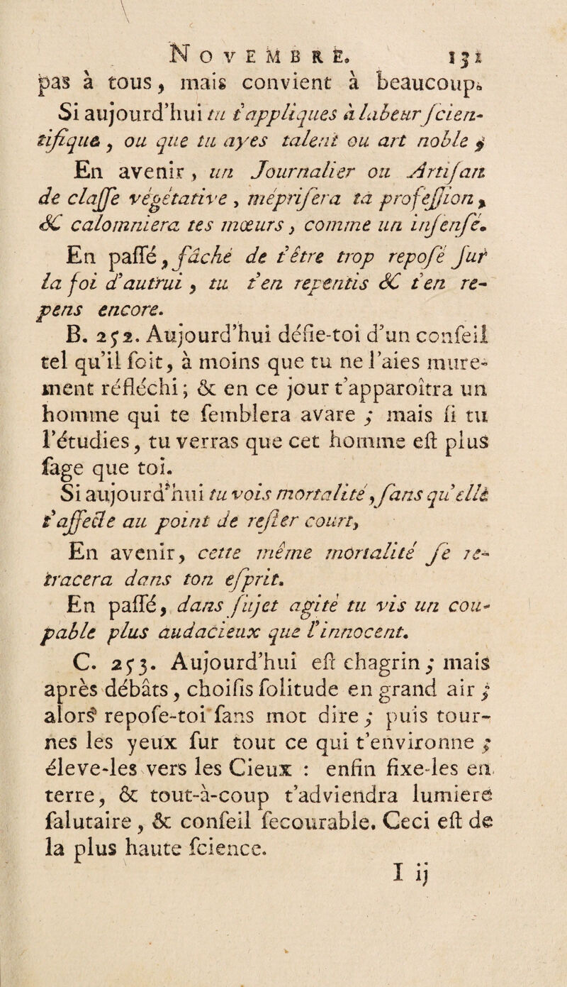 pas à tous, mais convient à beaucoup*, Si aujourd'hui tu i appliques à labeur fcierz- tifiquù , ou que lu ayes talent ou art noble $ En avenir , un Journalier ou Am fan de clajje végétative , méprijera ta profejjion % SC calomniera tes mœurs} comme un injenfè. En paffé , fâché de têtre trop repofé jut la foi d'autrui , tu t en repentis SC ten re- pens encore. B, 2; 2. Aujourd’hui défie-toi d3un confeil tel qu’il fait, à moins que tu ne l’aies mûre¬ ment réfléchi; & en ce jour t’apparoîtra un homme qui te femblera avare ; mais fi tu l’étudies, tu verras que cet homme efl: plus fage que toi. Si aujourd’hui tu vois mortalité y fans quelle iafjecle au point de refier court, En avenir, cette même mortalité je re¬ tracera dans ton ejprit. En paffé, dans fujet agité tu vis un cou¬ pable plus audacieux que Cinnocent. C. 25*3. Aujourd’hui efi chagrin; mais après débats, choifis folitude en grand air ; alors* repofe-toi fans mot dire; puis tour¬ nes les yeux fur tout ce qui t’environne ; éleve-les vers les Cieux : enfin fixedes en terre, & tout-à-coup t’adviendra lumière falutaire , & confeil fecourabie. Ceci eft de la plus haute fcience. '“*• * «