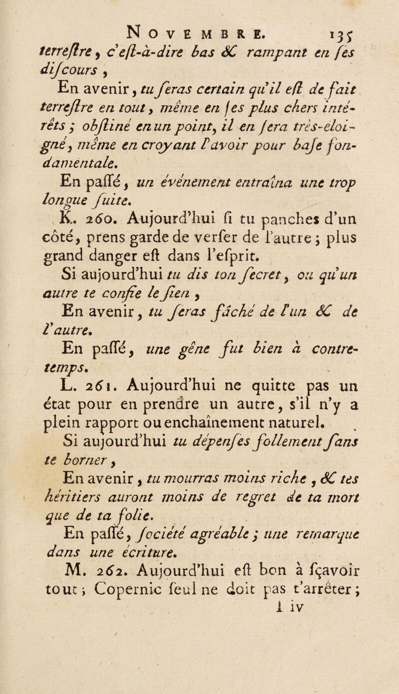 Novembre. 13 j terreflre 9 c êfl-à-dire bas SC rampant en fes dijcours , En avenir, ta feras certain qiiil efl de fait terreflre en tout, même en fes plus chers inté- rets ; obflirié en un point, il en jera très-éloi¬ gné, même en croyant bavoir pour baje f on¬ damentale. En paffé, un événement entraîna une trop longue fuite. K. 260. Aujourd’hui Ci tu panehes d’un côté, prens garde de verfer de Tautre ; plus grand danger eft dans l’efprit. Si aujourd’hui/// dis ton fecret, ou quun autre te confie le flen , En avenir, tu feras fâché de l'un SC de ïautre. En paffé, une gêne fut bien à contre¬ temps. L. 261. Aujourd’hui ne quitte pas un état pour en prendre un autre, s’il n’y a plein rapport ou enchaînement naturel. Si aujourd’hui tu dépenfes follement fans te borner , En avenir, tu mourras moins riche , SC tes héritiers auront moins de regret de ta mort que de ta folie. En paffé, fociété agréable ; une remarque dans une écriture. M. 262. Aujourd’hui efl: bon à fçavoir touci Copernic feul ne doit pas t’arrêter; i iv {