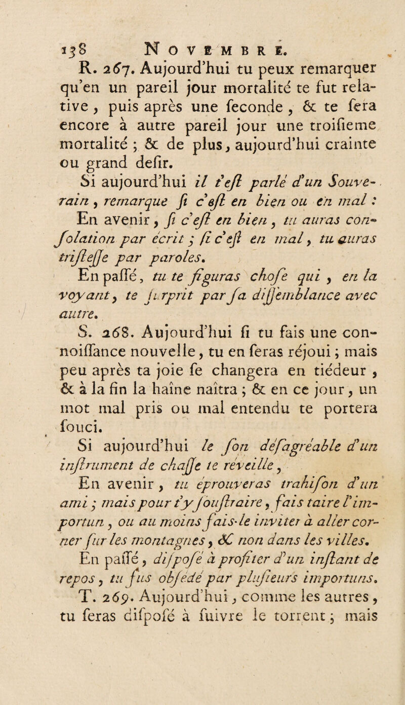 R. 267. Aujourd'hui tu peux remarquer qu’en un pareil jour mortalité te fut rela¬ tive , puis après une fécondé , & te fera encore à autre pareil jour une troifieme mortalité ; & de plus, aujourd’hui crainte ou grand defir. Si aujourd’hui il te/l parlé d'un Souve¬ rain , remarque fi ce/l en bien ou en mal : En avenir, fi ce/l en bien y tu auras con~ Jolation par écrit j fi c'ejî en mal, tu auras trijlejje par paroles. 1 En paffé, tu te figuras chofe qui , en la voyant, te jirprit par /a dijjemb lance avec autre• S. 26S. Aujourd’hui fi tu fais une con- noiffance nouvelle, tu en feras réjoui ; mais peu après ta joie fe changera en tiédeur , & à la fin la haine naîtra ; ôt en ce jour, un mot mal pris ou mal entendu te portera fouci. Si aujourd’hui le fon défiagréable d'un in/lrument de chajje te réveille, En avenir , tu éprouveras trahi fon d'un am i ; mais pour ty /ou/lraire, fais taire l'im¬ portun «, ou au moins fais- le inviter d aller cor¬ ner fur les montagnes, ÔC non dans les villes. En pane , difpofé d profiter dé un inflant de repos y tu fus ob/e.dé par plujieurs importuns. T. 265?» Aujourd’hui, comme les autres , tu feras diipofé à fuivre le torrent ; mais