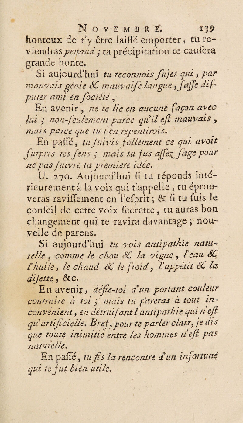 honteux de t’y être laiffé emporter, tu re¬ viendras penaud y ta précipitation te caufera grande honte. Si aujourd’hui tu reconnais fiujet qui, par mauvais génie SC mauvaifie langue ifajje dif- puter ami en fiociété, En avenir ? ne te lie en aucune façon avec lui y non-feulement parce quil ejl mauvais y mais parce que tu t en repentiroist En paffé y tu juivis follement ce qui avoir fiurpris tes jens j mais ta fus afjfifage pour ne pas fuivre ta première idee. U. 270. Aujourd’hui fi tu réponds inté¬ rieurement à la voix qui t’appelle > tu éprou¬ veras raviflement en i’efprit ; & fi tu fuis le confeil de cette voix fecrette, tu auras bon changement qui te ravira davantage \ nou¬ velle de parens. Si aujourd’hui tu vois antipathie natu-> relie , comme le chou SC la vigne , l'eau SC Chuile y le chaud SC le froid, Vappétit SC la djjette, &c. En avenir y défie-toi d'un portant couleur contraire à toi ; mais tu pareras à tout in¬ convénient y en détruifant lantipathie qui n e/l qpattijzcielle. Bref,pour te parler clair y je dis que toute inimitié entre les hommes nejl pas naturelle. En paffé, tu fis la rencontre d'un infortuné qui te J ut bien utile,
