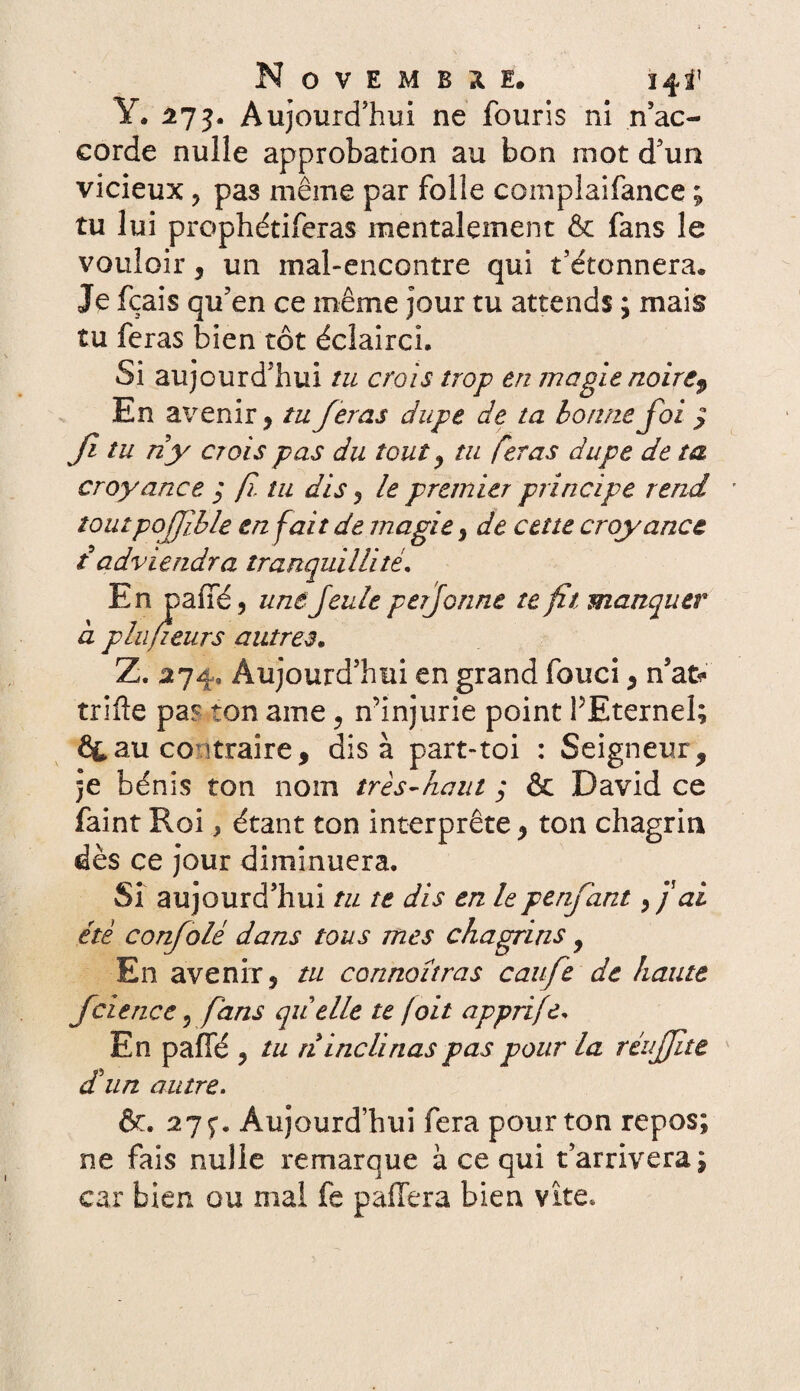 Y. 273. Aujourd’hui ne fouris ni n’ac¬ corde nulle approbation au bon mot d’un vicieux , pas même par folle complaifance ; tu lui prophétiferas mentalement & fans le vouloir, un mal-encontre qui t’étonnera. Je fçais qu’en ce même jour tu attends ; mais tu feras bien tôt éclairci. Si aujourd’hui tu crois trop en magie noire$ En avenir, tu feras dupe de ta bonne foi q Ji tu ri y cr ois pas du tout y tu feras dupe de ta croyance y f tu dis , le premier principe rend ' îoutpofjible en fait de magie, de cette croyance t adviendra tranquillité. En paffé, une feule perforine te fît manquer à plufieurs autres. Z. 274, Aujourd’hui en grand fouci , n’afc* trille pa? ton ame , n’injurie point PEternel; ÔLau contraire, dis à part-toi : Seigneur, je bénis ton nom très-haut ; & David ce faint Roi, étant ton interprète, ton chagrin dès ce jour diminuera. Si aujourd’hui tu te dis en lepenfant, j ai été confolè dans tous mes chagrins, En avenir, tu connoîtras caufe de haute fciencc 5 fans quelle te /oit apprife. En paffé , tu ri inclinas pas pour la réujjîte dîun autre. êr. 27 ç. Aujourd’hui fera pour ton repos; ne fais nulle remarque à ce qui t’arrivera; car bien ou mal fe pafïera bien vite*