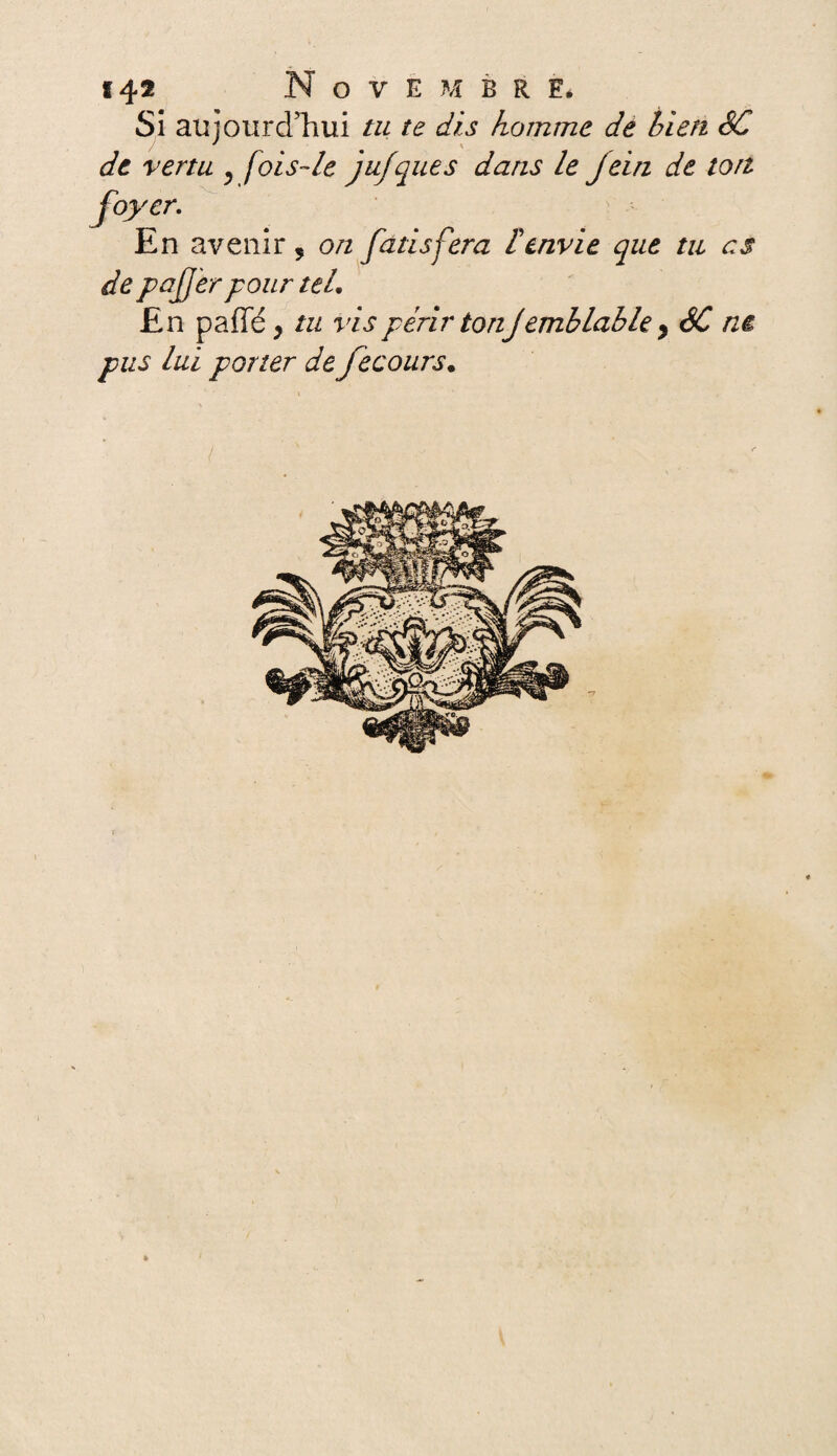 14® Novembre, Si aujourd’hui tu te dis homme de bien SC de vertu ^ fois-le jufques dans le jein de ton foyer. En avenir 5 on fatisfera Cenvie que tu es de paJJ'ér pour teL En paffé, tu vis périr ton Jémblabié y SC ne pus lui porter de fecours. /