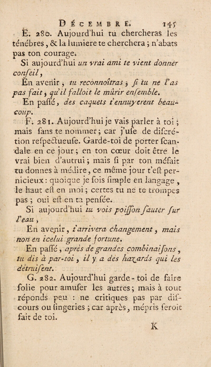 DécembH. 14-5° E. 280. Aujourd’hui tu chercheras les ténèbres, & la lumière te cherchera ; n’abats pas ton courage; Si aujourd’hui un vrai ami te vient donner confeil 9 En avertir 5 tu reconnaîtras $ fi tu ne T as pas fait , quil fallait le mûrir enfemible. En paffé> des caquets iennuyèrent beau* coup. F. 28 ï. Aujourd’hui je vais parler à toi ; mais fans te nommer ; car fuie de diferé- tion refpectueufe. Garde-toi de porter fean- dale en ce jour; en ton cœur doit être le vrai bien d’autrui ; mais fi par ton méfait tu donnes à médire , ce même jour t’efï per¬ nicieux: quoique je fois fimpie en langage , le haut eft en moi ; certes tu ne te trompes pas ; oui eft en ta penfée. Si aujourd’hui tu vois poififon fauter fur V ' ' l eau , En avenir, t arrivera changement, mais non en icelui grande fortune. En paffé , après de grandes combinai fions ^ tu dis a par-toi , il y a des hasards qui les dêtruifient. G. 282. Aujourd’hui garde-toi de faire folie pour amufer les autres; mais à tout réponds peu : ne critiques pas par dif- cours ou lingeries ; car après^ mépris feroîc fait de toi. K