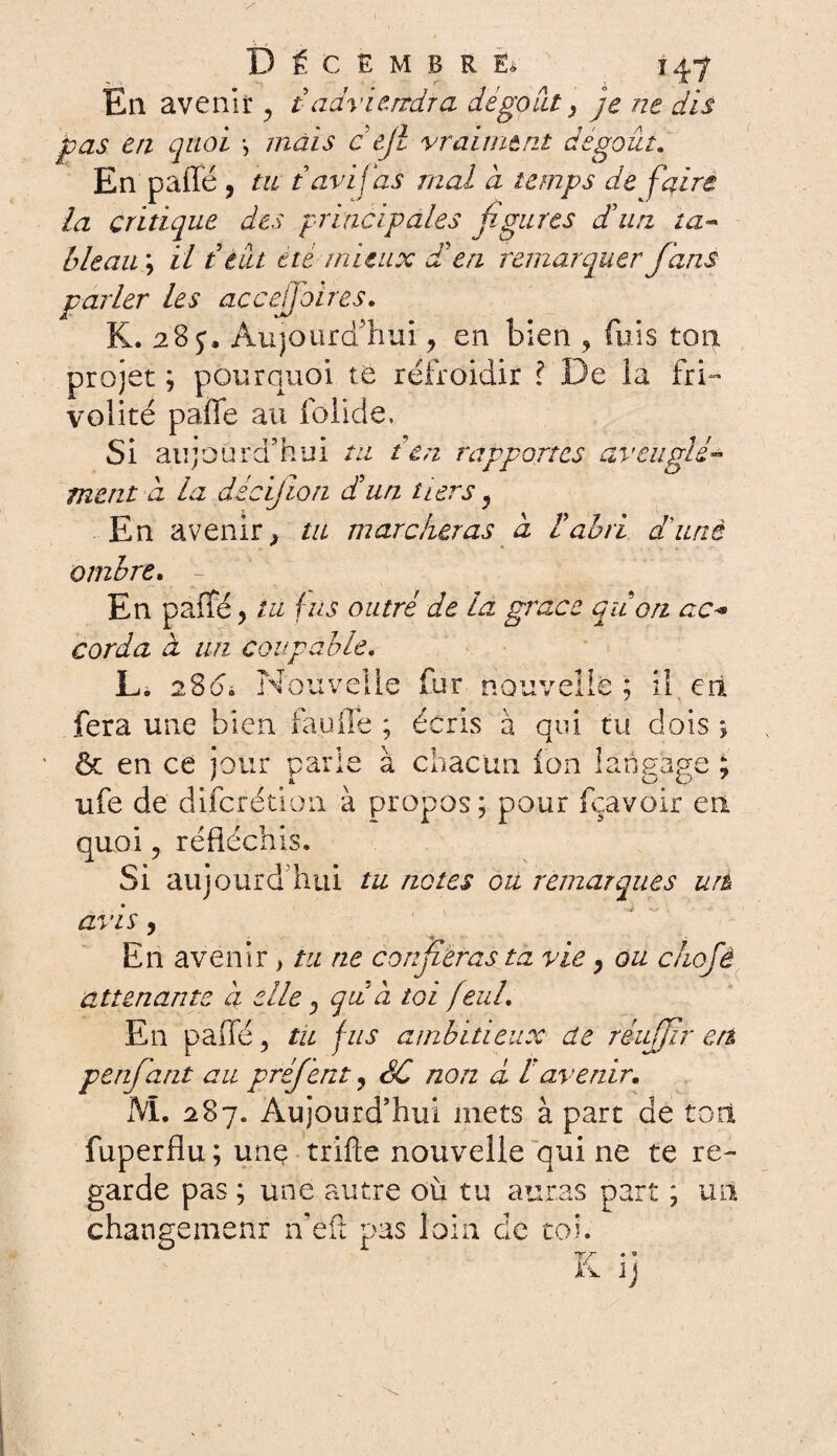 En avenir y t adviendra dégoût, je ne dis pas en quoi -, mais c ejl vraiment dégoût. En paffe, tu tarifas mal à temps de faire la critique des principales figures d'un ta- bleau ; il t tût etc mieux £ en remarquer fans parler les accejfoires. K. 28 y. Aujourd'hui ? en bien , fuis ton projet ; pourquoi te refroidir l De ia fri¬ volité paffe au folide. Si aujourd’hui tu t en rapportes av ment a la décifion d'un tiers y En avenir > tu marcheras à l'abri a une ombre. En paffé y tu fus outré de la grâce qiion ac« corda à un coupable. L. 28<d Nouvelle fur nouvelle ; il eit fera une bien fauffe ; écris à qui tu dois 5 & en ce jour parie à chacun fon langage ; ufe de difcrétion à propos ; pour fçavoir en quoi ? réfléchis. Si aujourd’hui tu notes ou remarques urt avis, En avenir > tu ne confieras ta vie, ou c/iofé attenante a elle ; qui à toi feuL En paffé, tu fus ambitieux de réujfir en penfant au préf ent ? SC non à favenir. M. 287. Aujourd’hui mets à part de tort fuperflu ; une trifte nouvelle qui ne te re¬ garde pas ; une autre où tu auras part ; un changement n’eft pas loin, de toi.