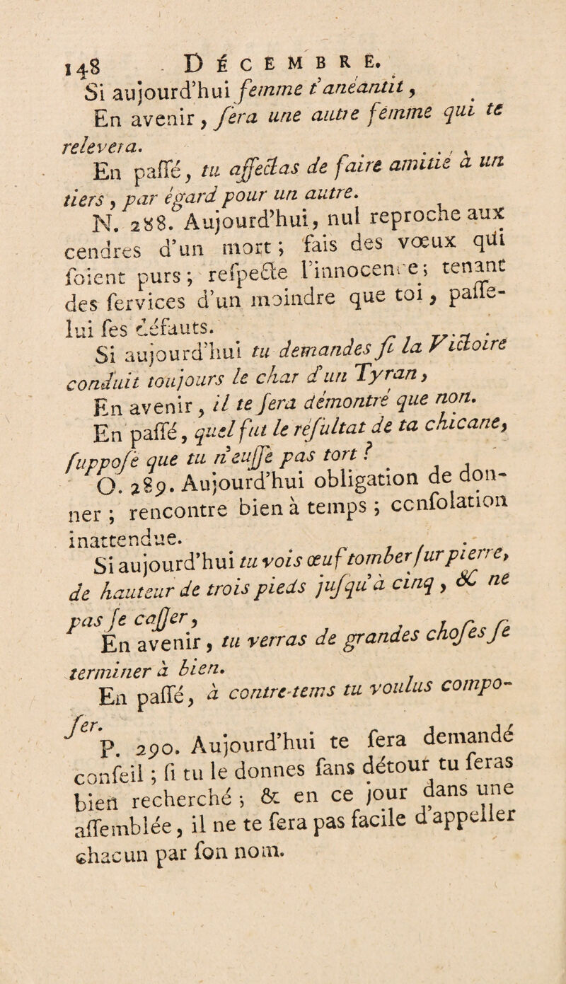 I 14-8 .Décembre. Si aujourd’hui femme t anéantit, En avenir, fera une autte femme qui te relp\> e.f a* En paffé, tu affectas de faite amitié à un tiers y par égard pour un autte. N. 288. Aujourd’hui} nui reproche aux cendres d’un mort; fais des vœux qui foïent purs ; refpecle l’innocence ; tenant des fervices d’un moindre que toi, palie- lui fes défauts. . Si aujourd’hui tu demandes fi la Victoire conduit toujours ie chat d un Tyran y En avenir t il te fera démontré que non. En paffé, quel fut le rêfultat de ta chicane, fuppofë que tu neuffe pas tort ? _ O. 28p. Aujourd’hui obligation de don¬ ner ; rencontre bien à temps ; ccnfolation inattendue. • Si aujourd’hui tu vois œuf tomber fur pietre, de hauteur de trois pieds jufiquà cinq , àC ne vas fe cû fjer y 1 r r* En avenir, tu verras de grandes chojesje terminer à bien. En paffé > à contre-tons tu voulus compo- 290. Aujourd’hui te fera demandé confeil ; fi tu le donnes fans détour tu feras bien recherché -, & en ce pur dans une affemblée, il ne te fera pas facile d appeller chacun par fon nom.