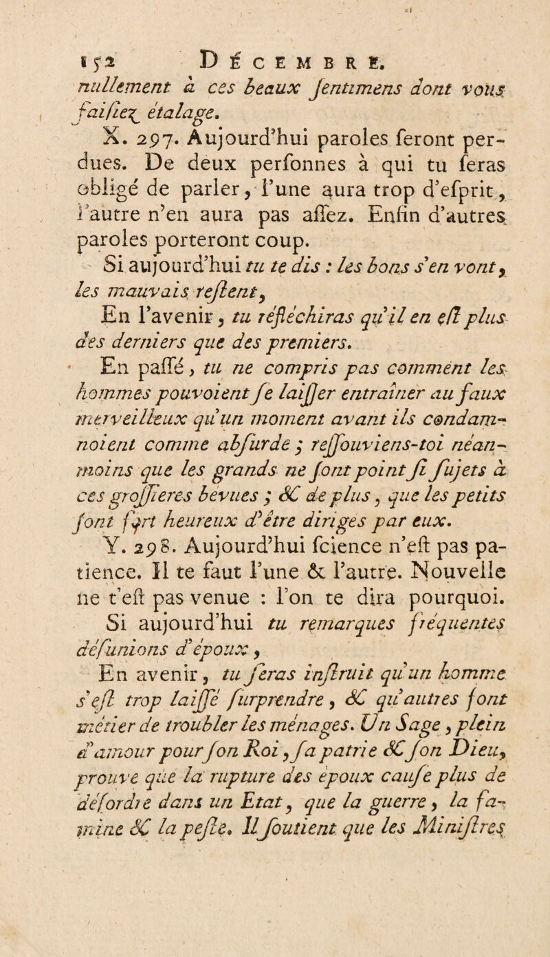 s y a Décembre. nullement a ces beaux Jentimens dont vous, faille^ étalage. X. 297. Aujourd'hui paroles feront per¬ dues. De deux perfonnes à qui tu feras obligé de parler, Tune aura trop d’efprit, l'autre n’en aura pas allez. Enfin d’autres paroles porteront coup. Si aujourd’hui tu te dis : les bons s'en vont, les mauvais refient, En l’avenir, tu réfléchiras qu'il en eflplus des derniers que des premiers. En palfé > tu ne compris pas comment les hommes pouvoientJe laijjer entraîner au faux merveilleux qu'un moment avant ils condam- noient comme cfbfurde$ rejfouvieris-toi néan¬ moins que les grands ne font pointJl fujets à ces grojjieres bévues ,* SC de plus, que les petits (ont fqrt heureux d'être diriges par eux. Y. 298. Aujourd’hui fcience n’eft pas pa¬ tience. Il te faut l’une & l’autre. Nouvelle ne t’efi: pas venue : l’on te dira pourquoi. Si aujourd’hui tu remarques fréquentes dé fanions d'épou y En avenir, tu feras infruit quun homme s efi trop laiffé fürprtndre , SC qu'autres font métier de troubler les ménages. Un Sage, plein d'amour pour fon Roi, fa patrie SC J on Dieu, prouve que la rupture des époux caufe plus de dé [or die dans un Etat, que la guerre, la fa¬ mine SC la pefie. Il fondent que les Minifires