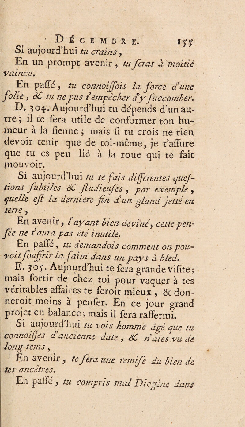 ■ Décembre. ijy Si aujourd’hui tu crainsy En un prompt avenir y tu fêtas à moitié vaincu. En paffé, tu connoijjois la force d'une jolie y SC tu ne pus t empêcher dy fuccomber. D. 3 04. Aujourd’hui tu dépends d’un au¬ tre; il te fera utile de conformer ton hu¬ meur à la fienne ; mais fi tu crois ne rien devoir tenir que de toi-même, je t’affure que tu es peu lié à la roue qui te fait mouvoir. Si aujourd’hui tu te fais différentes quej~ lions fubtiles SC JludieuJes , par exemple y quelle ejl la derniere fin d'un gland jette en. terre , En avenir , l ayant bien deviné, cettepen- fée ne taura pas été inutile. En paffé, tu demandois comment on pou- voit foufrir la faim dans un pays à bled. E. 3° 5** Aujourd hui te fera grande vifïte ; mais fortir de chez toi pour vaquer à tes véritables affaires te feroit mieux , & don¬ nèrent moins a penfer. En ce jour grand projet en balance> mais il fera raffermi. Si aujourd nui tu vois homme âgé eue tu connoifes d ancienne date , SC n aies vu de long-teins, En avenii, te fera une remife du bien de tes ancêtres. En paffé ; tu compris mal Diogène dans
