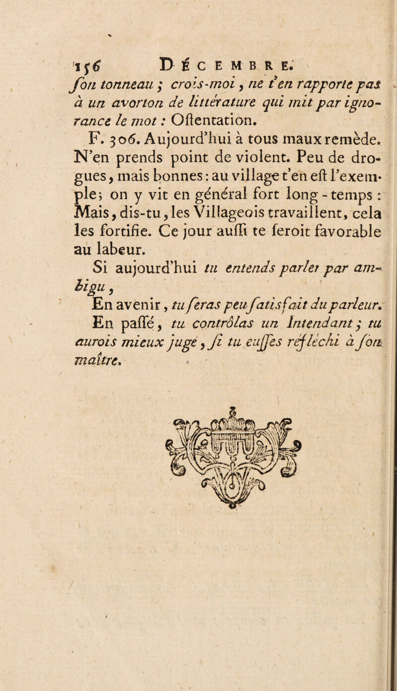fort tonneau ; crois-moi, ne ien rapporte pas * à un avorton de littérature qui mit par igno¬ rance le jnot : Oflentation. F. 306. Aujourd’hui à tous maux remède. N’en prends point de violent. Peu de dro¬ gues , mais bonnes : au village t’en eft l’exem¬ ple; on y vit en général fort long-temps : Mais, dis-tu, les Villageois travaillent, cela les fortifie. Ce jour aufii te feroit favorable au labeur. Si aujourd’hui tu entends parler par am¬ bigu , En avenir, tu feras peufatis fait du parleur. En paffé f tu contrôlas un Intendant y tu aurais mieux juge, Ji tu eujjes réfléchi à fort, maître.