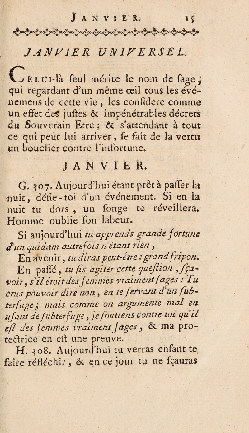 JANVIER UNIVERSEL. d>ï*:Lüi-là feul mérite le nom de fage^ qui regardant d’un même œil tous les évé- nemens de cette vie , les confidere comme un effet de$ juftes & impénétrables décrets du Souverain Etre ; & s’attendant à tout ce qui peut lui arriver, fe fait de la vertu un bouclier contre l’infortune. JANVIER, »' G. 507, Aujourd’hui étant prêt à paffer la nuit, défie-toi d’un événement. Si en la nuit tu dors , un fonge te réveillera. Homme oublie fon labeur. Si aujourd’hui tu apprends grande fortune d'un quidam autrefois ri étant rien , En avenir, tu diras peut-être : grand fripon. En paflfé, tu fis agiter cette queftion ffça- voir y s il était des femmes vraiment fâges : Tu Crus pouvoir dire non, en te Jtrvcnt d un fub- terfuge ; mais comme, on argumente mal en iijant de fubterfuge} je foutiens contre toi qu il efl des femmes vraiment fages, & ma pro- te&rice en eft une preuve. H. 308. Aujourd’hui tu verras enfant te faire réfléchir , & en ce jour tu ne fçauras