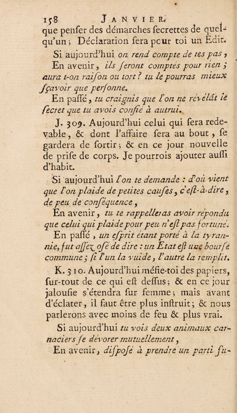 ij8 Janvier.7 que penfer des démarches fecrettes de quel¬ qu’un ; Déclaration fera peur toi un Edit* Si aujourd’hui on rend compte de tes pas ? En avenir, ils feront comptés pour rien ; aura t-on raifort ou toril tu le pourras mieux Jçavoir que perfonne* En paffé, tu craignis que ton ne révélât tè fecret que tu avois confié d autrui. J. 50^. Aujourd’hui celui qui fera rede¬ vable , & dont l’affaire fera au bout , fe gardera de fortir* & en ce jour nouvelle de prife de corps. Je pourrois ajouter aufll d’habit. Si aujourd’hui ton te demande : et où vient que ton plaide de petites cavfes > ce fia-dire, de peu de corféquence, En avenir, tu te rappelleras avoir répondu que celui qui plaide pour peu n efi pas fortuné. En paffé » un efprit étant porté à la tyran¬ nie, fut ajfe^ ofie de dire : un Etat eji une bourfé commune3 fi tua la vuide, tautre la remplit. K. 3 1 o. Aujourd’hui méfie-toi des papiers, fur-tout de ce qui efl defftis ; & en ce jour jaloufie s'étendra fur femme* mais avant d’éclater, il faut être plus inftruit; & nous parlerons avec moins de feu & plus vrai. Si aujourd’hui tu vois deux animaux car- naciers fe dévorer mutuellement, En avenir, difpojé à prendre un parti fit*