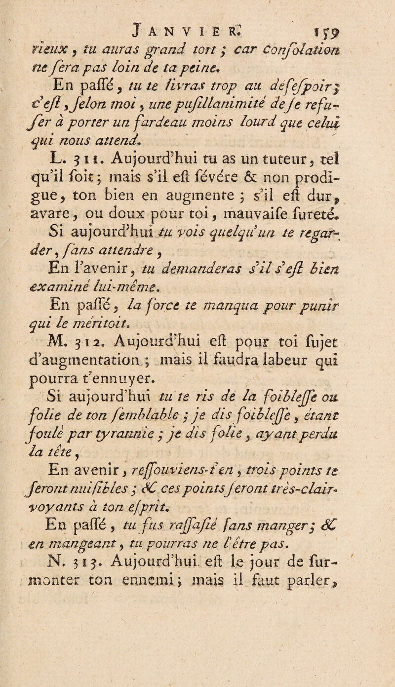 fieux , tu auras grand tort ; car Confolaîioti ne fera, pas loin de ta peine. En pailé y tu te livras trop au défefpoirj défi 3 félon moi , une pufillanimité de Je refit- fer à porter un fardeau moins lourd que celui qui nous attend\ L. 3 u. Aujourd’hui tu as un tuteur, tel qu'il foit ; mais s'il eft févére & non prodi¬ gue, ton bien en augmente ; s'il eft dur, avare, ou doux pour toi, mauvaife fureté. Si aujourd’hui tu vois quelqu'un te regam der, fans attendre , En l’avenir, tu demanderas s'ils efl bien examiné lui-même. En pafTé, la force te manqua pour punir qui le méritait, M. 312. Aujourd’hui eft pour toi fujet d'augmentation ; mais il faudra labeur qui pourra t'ennuyer. Si aujourd’hui tu te ris de la foibleffe ou folie de ton femblable ,* je dis foibleffe, étant foulé par tyrannie ; je dis folie, ayant perdu la tête, En avenir, reffouviens-t en , trois points te feront nui,(iblés ; SC ces pointsferont très-clair* voyants à ton ejpriu En paffé , tu fus raja fié [ans manger $ SC en mangeant, tu pourras ne T être pas. N. 313. Aujourd'hui, eft le jour de fur- monter tou ennemi ; mais il faut parler *