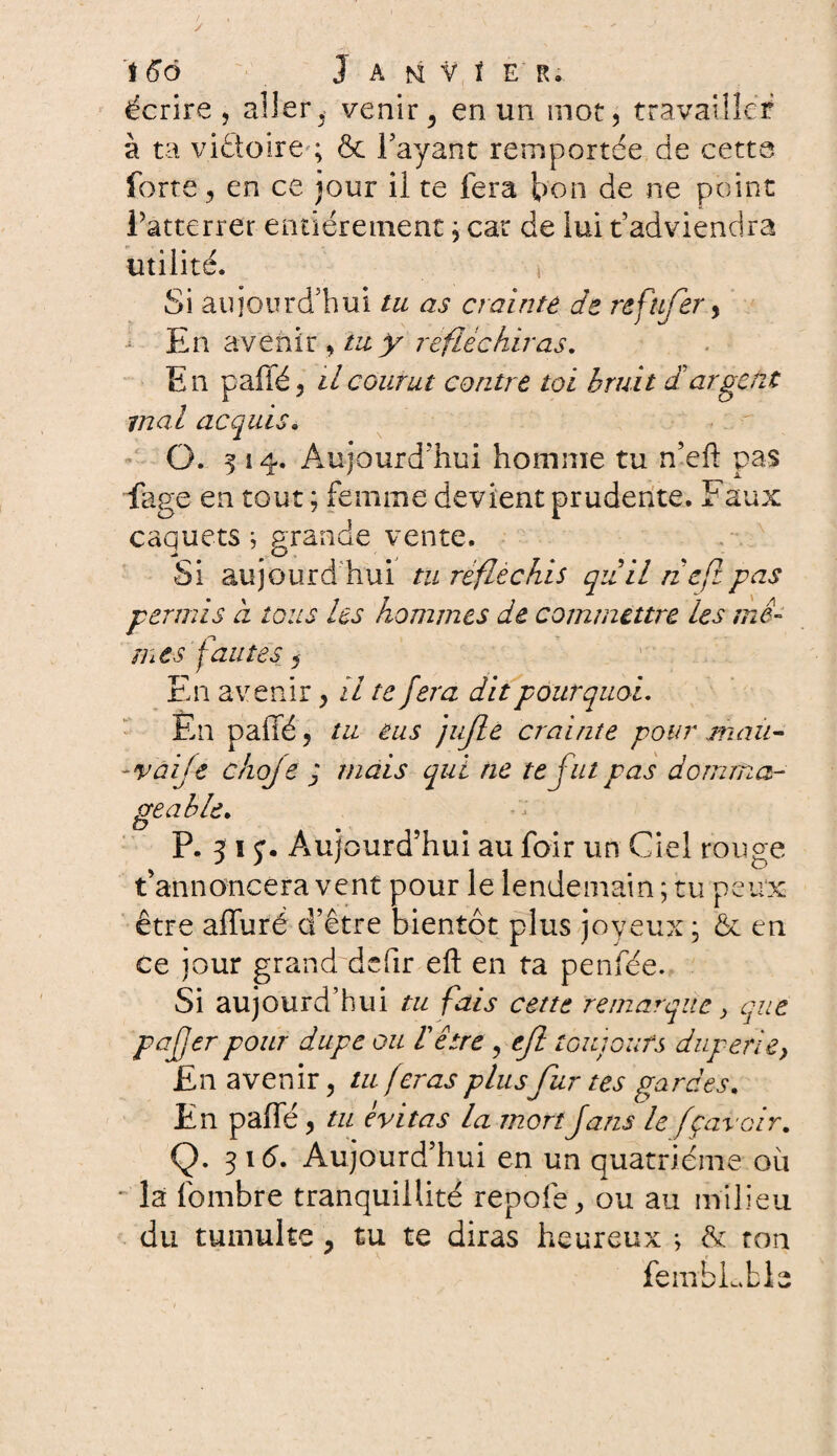 / 166 Janvier. écrire, aller ^ venir 5 en un mot, travailler à ta vittoire ; & Payant remportée de cette forte, en ce jour il te fera bon de ne point fatterrer entièrement, car de lui t’adviendra utilité. i Si aujourd’hui tu as crainte de refufer, En avenir , tu y réfléchiras. En paffé, il courut contre toi bruit d argent mal acquis. O. 514. Aujourd’hui homme tu n’eft pas fage en tout ; femme devient prudente. Faux caquets ; grande vente. Si aujourd’hui tu réfléchis qiiil ne fl pas permis a tous les hommes de commettre les mê¬ mes fautes j En avenir, il te fera dit pourquoi. En paffé, tu eus jujle crainte pour mau- -vaije choje ; mais qui ne te fut pas domma¬ geable. O P. 5 1 y. Aujourd’hui au foir un Ciel rouge t’annoncera vent pour le lendemain ; tu peux être affuré d’être bientôt plus joyeux ; & en ce jour grand defir eft en ta penfëe. Si aujourd’hui tu fais cette remarque > que pafer pour dupe ou 1être , tjl toujours duperie, En avenir, tu feras plus fur tes gardes. En paffé , tu évitas la mort fans le fçavoir. Q. 316. Aujourd’hui en un quatrième où • la fombre tranquillité repofe, ou au milieu du tumulte y tu te diras heureux ; & ton fembLble