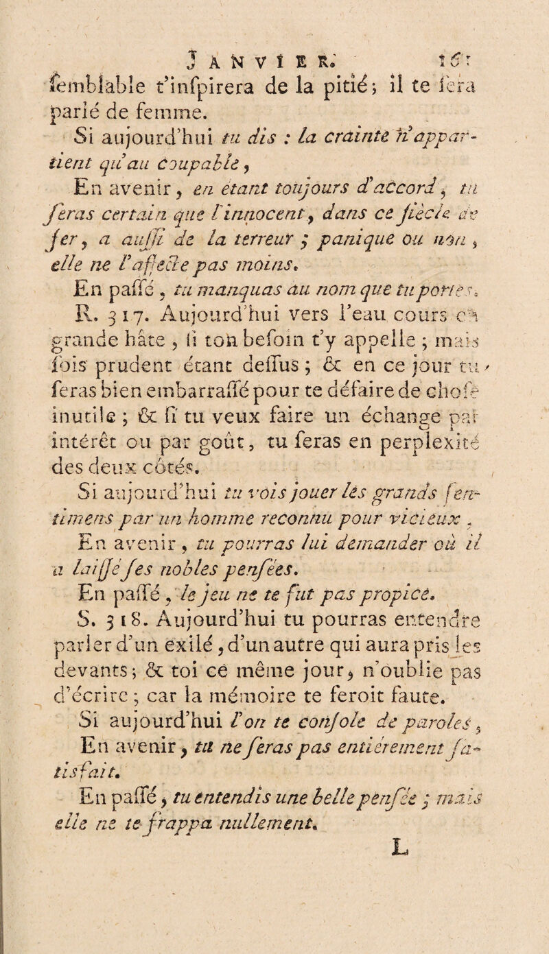 Semblable t’infpirera de la pitié; il te ièra parié de femme. Si aujourd’hui tu dis : la crainte n appar¬ tient qiiau coupable, En avenir ? en étant toujours <£ accord y tu feras certain que I innocent y dans ce jiècU ce jer y a aujjl de la terrent ; panique ou non , elle ne F'affecte pas moins* En paffé, tu manquas au nom que tu portes, R. 317. Aujourd’hui vers l'eau cours en grande bâte , li tonbefom t'y appelle ; mais lois prudent étant deifus ; 6c en ce jour tu y feras bien embarrafié pour te défaire de choie inutile ; fit fi tu veux faire un échange par intérêt ou par goût, tu feras en perplexité des deux côtés. Si aujourd'hui tu vois jouer les grands féru timens par nn homme reconnu pour vicieux ? En avenir , tu pourras lui demander où il a laijjéjes nobles penfées. En paffé , le jeu ne te fut pas propice. S. 318. Aujourd'hui tu pourras entendre parler d'un exilé, d’un autre qui aura pris les devants; & toi ce même jour* n'oublie pas d’écrire ; car la mémoire te feroit faute. Si aujourd’hui l'on te conjole de paroles % En avenir* tu ne feras pas entièrement fa~ lis fait. En paffé, tu entendis une belle per fée ; mais elle ne te frappa nullement«