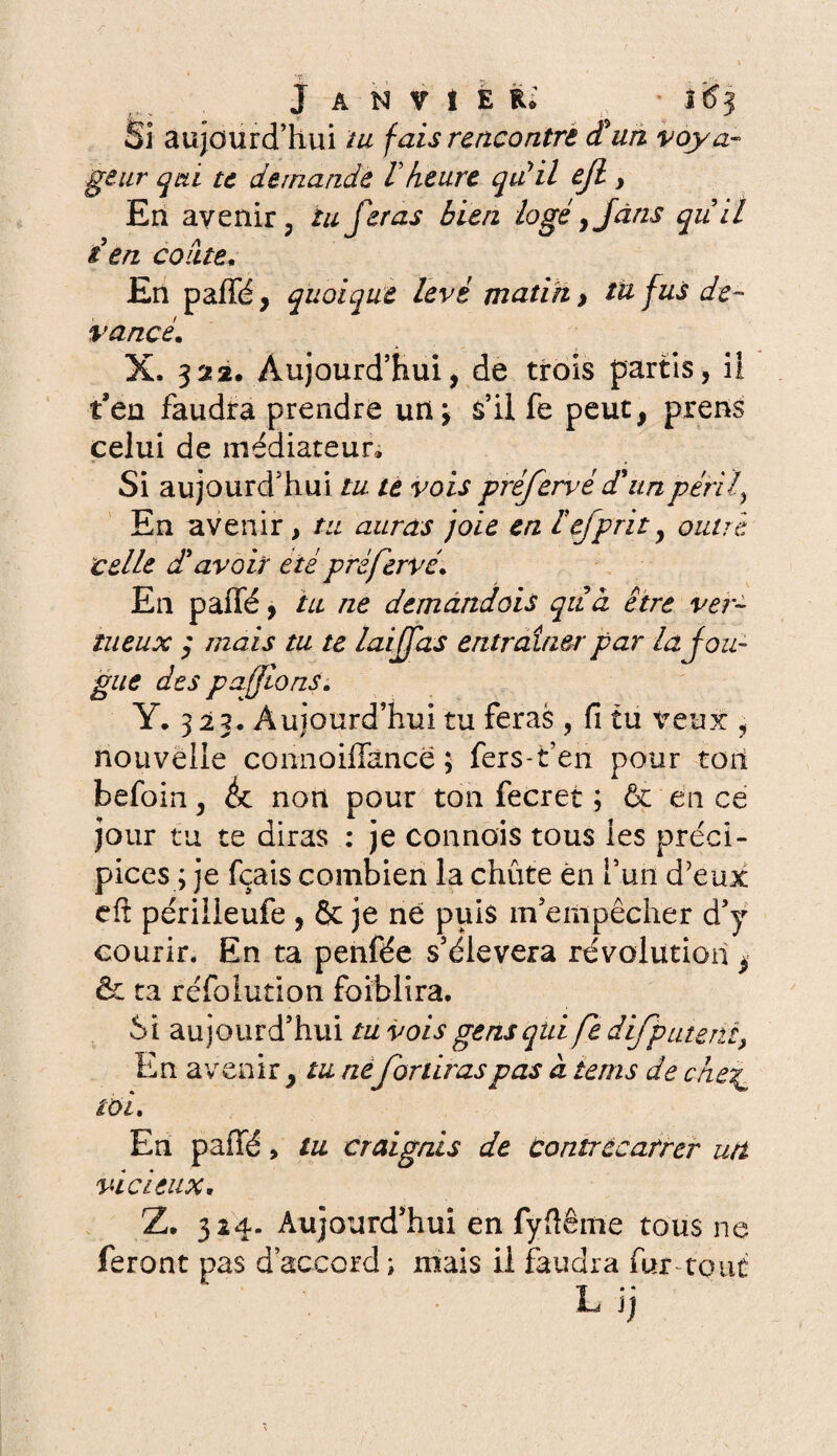 Si aujourd’hui tu fais rencontre et un voya¬ geur qui te demande Vheure qu'il ejl y En avenir, tu feras bien logé 9Jâns quil t en colite. En paffé, quoique levé matin > tu fus de¬ vancé. X. 322. Aujourd’hui, de trois partis, ii t’en faudra prendre un \ s’il fe peut, prens celui de médiateur» Si aujourd’hui tu te vois préfervé d'un péril, En avenir, tu auras joie en iefprit, outré celle dlavoir été préfervé. En paffé, tu ne demandais qitct être ver¬ tueux ; mais tu te laijfas entraîner par la fou¬ gue des pafions. Y. 3 23. Aujourd’hui tu feras, fi tu veux , nouvelle connoiflkricë ; fers-fc’en pour ton befoin, éc non pour ton fecret ; & en ce jour tu te diras : je connais tous les préci¬ pices ; je fçais combien la chute en l’un d'eux eft périiieufe , 6c je ne puis m’empêcher d’y courir. En ta penfée s’élèvera révolution ^ & ta réfolution faiblira. Si aujourd’hui tu vois gens qui fe difpatent> En avenir , tu ne fouiras pas à tems de che\ toi. En paffé > tu craignis de Contrecarrer utt vicieux. Z. 324. Aujourd’hui en fyftême tous ne feront pas d’accord ; mais il faudra fur tout L ij