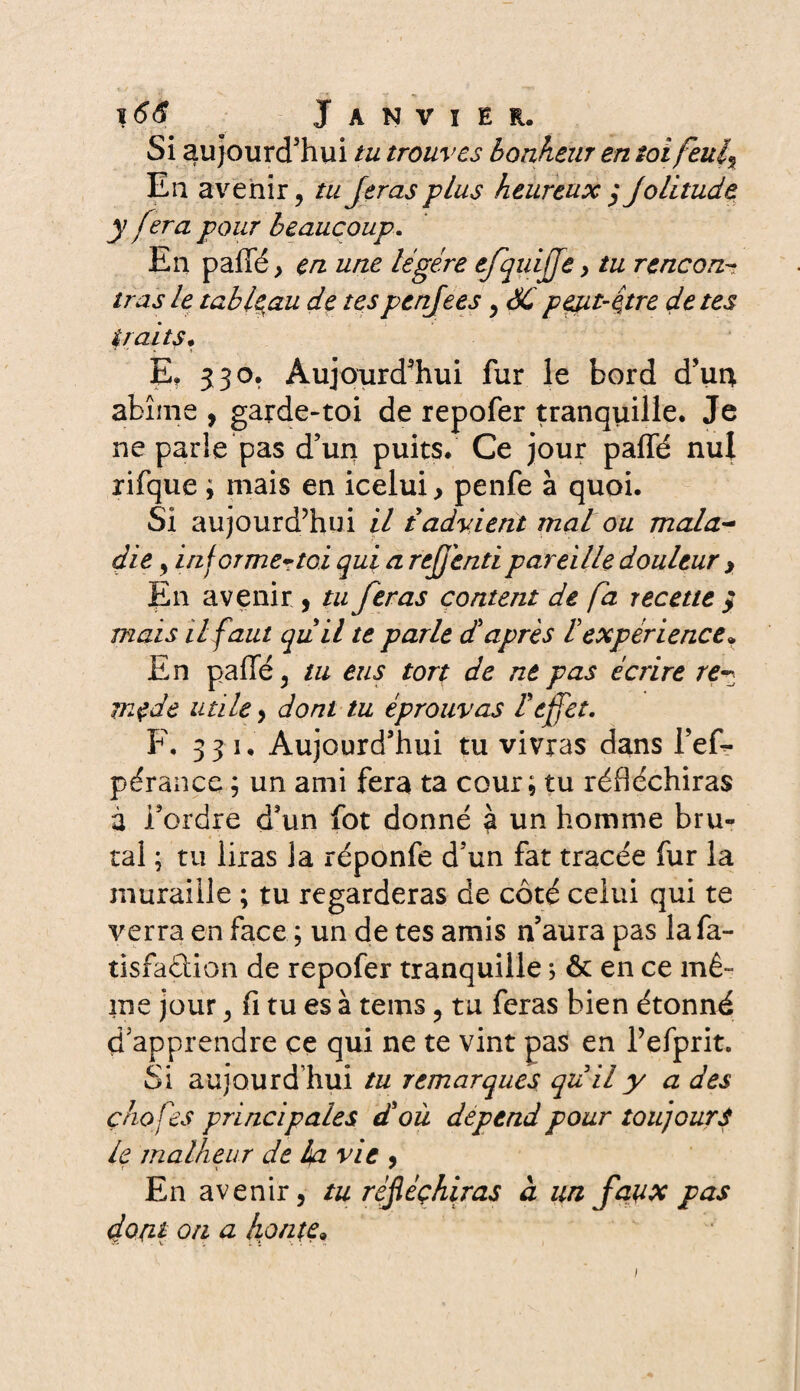 Si aujourd'hui tu trouves bonheur en toi feui% Eu avenir, tuJeras plus heureux $ Jolitude y fera pour beaucoup. En pallé, en une légère efquiffe, tu rencon¬ tras le tableau de tespenjees, SC peut-être de tes traits. ■ '*■ ■' * f » E? 530. Aujourd'hui fur le bord d’uq. abîme , garde-toi de repofer tranquille. Je ne parle pas d’un puits. Ce jour paffé nul rifque ; mais en icelui, penfe à quoi. Si aujourd’hui il t advient mal ou mala¬ die , informer toi qui a refend pareille douleur > En avenir , tu feras content de fa recette $ mais il faut quil te parle diaprés lexpérience* En paffé, tu eus tort de ne pas écrire re¬ mède utile, dont tu éprouvas reffet. F. 331. Aujourd’hui tu vivras dans Tem¬ pérance ; un ami fera ta cour; tu réfléchiras à Tordre d’un fot donné à un homme bru¬ tal ; tu liras la réponfe d’un fat tracée fur la muraille ; tu regarderas de côté celui qui te verra en face ; un de tes amis n’aura pas lafa- tisfaction de repofer tranquille ; & en ce mê¬ me jour, fi tu es à tems, tu feras bien étonné d’apprendre ce qui ne te vint pas en Tefprit. Si aujourd’hui tu remarques quil y a des ç/iofes principales d'où dépend pour toujours le malheur de la vie , En avenir, tu réfléchiras à un faux pas dont on a hon te » 1