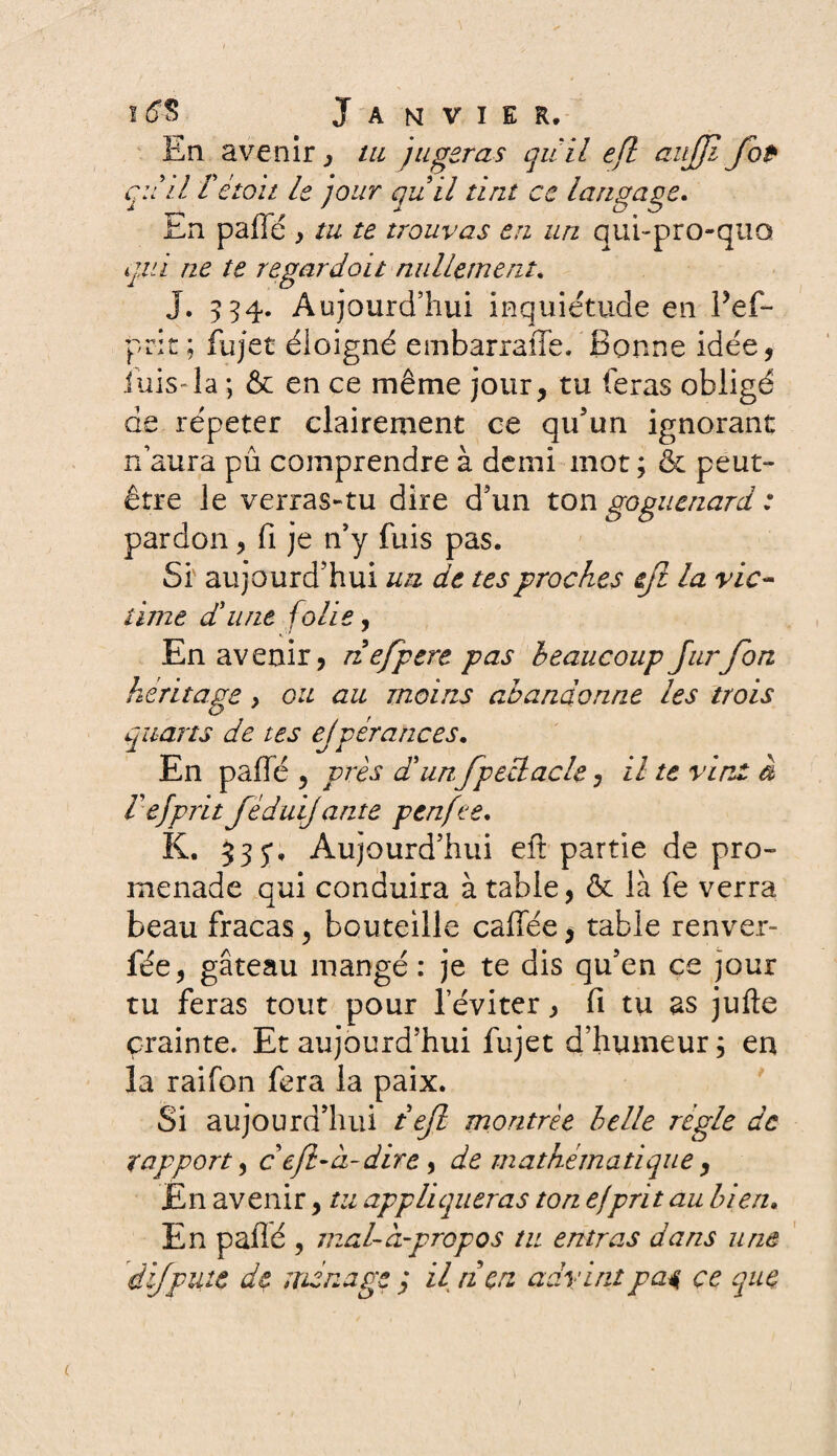 En avenir, tu jugeras qu'il efl aujjl fot qu'il Te toit le jour quil tint ce langage. En paffé y tu te trouvas en un qui-proquo gui ne te regardoit nullement. J. 334. Aujourd’hui inquiétude en Pef- prit ; fujet éloigné embarraffe. Bonne idée, luis-la ; & en ce même jour, tu feras obligé de répéter clairement ce qu'un ignorant n’aura pu comprendre à demi mot ; & peut- être le verras-tu dire d'un ton goguenard: pardon, fi je n'y fuis pas. Si aujourd’hui un de tes proches fl la vie- lime d'une folie, En avenir, nefpere pas beaucoup Jurfon héritage > ou au moins abandonne les trois quarts de tes ejgérances. En paffé , près d'unJpeüacle, il te vint à i efprit féduijante penfee. K. 535*» Aujourd’hui eit partie de pro¬ menade qui conduira à table, & là fe verra beau fracas, bouteille caffée $ table renver- fée, gâteau mangé : je te dis qu’en ce jour tu feras tout pour leviter, fi tu as jufte crainte. Et aujourd’hui fujet d’humeur, en la raifon fera la paix. Si aujourd’hui tejl montrée belle régie de rapport, c efl-ci-dire, de mathématique, En avenir, tu appliqueras ton ej prit au bien. En paffé , mal-à-propos tu entras dans une dfpute de ménage ; il tien advint pai ce que