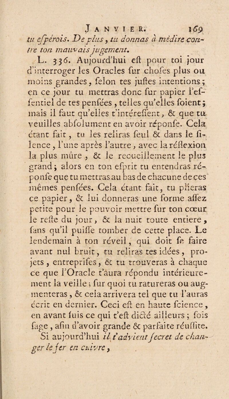 tu efpérois. De plus, tu donnas à médire cou- ire ton mauvais jugement. L. 336. Aujourd'hui eft pour toi jour d’interroger les Oracles fur chofes plus ou moins grandes, félon tes juftes intentions; en ce jour tu mettras donc fur papier Fef- fentiel de tes penfées , telles qu’elles foient; mais il faut qu’elles t’intçreffent, & que tu veuilles a b fo lu ment en avoir réponfe. Cela; étant fait, tu les reliras feul & dans le fi* lence , l’une après l’autre * avec la réflexion la plus mûre , & le recueillement le plus grand: alors en ton efprit tu entendras ré- po nfe que tu mettras au bas de chacune de ces mêmes penfées. Cela étant fait, tu plieras ce papier, & lui donneras une forme affez petite pour le pouvoir mettre fur ton cœur le rede du jour, & la nuit toute entière, fans qu’il puiffe tomber de cette place. Le lendemain à ton réveil, qui doit fe faire avant nul bruit, tu reliras tes idées, pro¬ jets , entreprîtes, ôt tu trouveras à chaque ce que l’Oracle t’aura répondu intérieure¬ ment la veille s fur quoi tu ratureras ou aug¬ menteras , & cela arrivera tel que tu l’auras écrit en dernier. Ceci ed en haute fcience, en avant luis ce qui t’eft dicté ailleurs ; fois fage , afin d’avoir grande & parfaite réuflite. Si aujourd’hui il t advient Jecret de chan¬ ger le fer en cuivre,