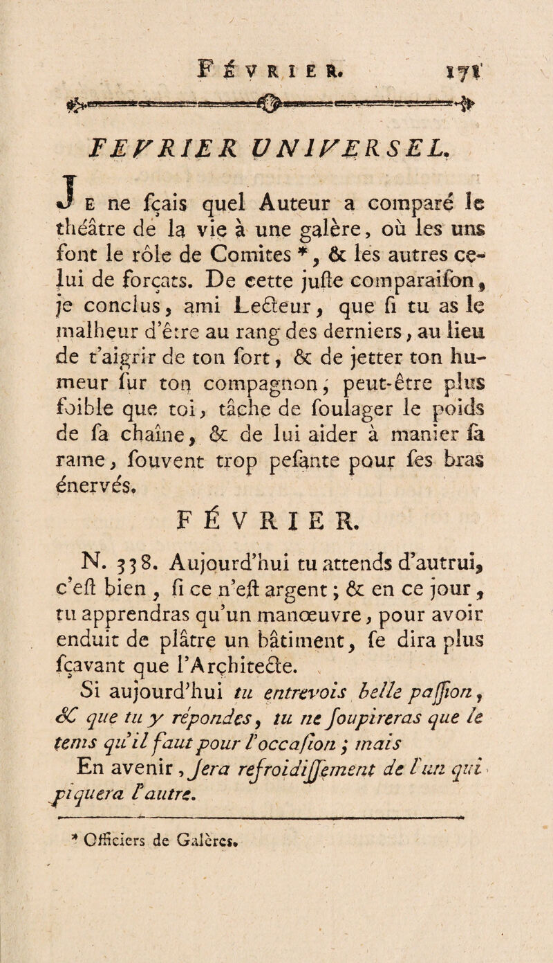 $r**e O- FE PRIE R V N1PERSEL. J E ne fçais quel Auteur a comparé le théâtre de la vie à une galère, où les uns font le rôle de Comités *, & les autres ce¬ lui de forçats. De cette jufîe comparaifcn, je conclus, ami Leâeur, que fi tu as le malheur d’êire au rang des derniers, au lieu de t’aigrir de ton fort, & de jetter ton hu¬ meur fur ton compagnon^ peut-être plus foible que toi, tâche de foulager le poids de fa chaîne, & de lui aider à manier fa rame, fouvent trop pefante pour fes bras énervés» FÉVRIER. N. 338. Aujourd’hui tu attends d’autrui, c’eft bien , fi ce n-ejft argent ; & en ce jour , tu apprendras qu’un manœuvre, pour avoir enduit de plâtre un bâtiment, fe dira plus fçavant que l’Arçhitede. v Si aujourd’hui tu entrevois belle paffion, SC que tu y répondes, tu ne foupireras que le terns qu il faut pour Foccafion ; mais En avenir ,Jera refroidijfement de b un qui piquera F autre* * Officiers de Galères.