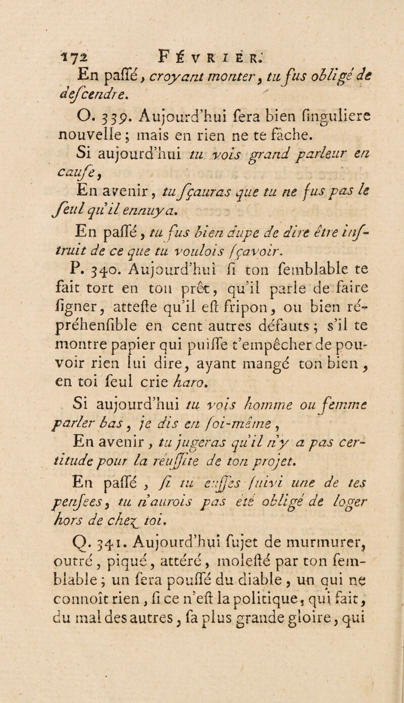 17* Février; En paffé, croyant monter > tu fus obligé etc dejcendre. O. 33p. Aujourd’hui fera bien finguliere nouvelle ; mais en rien ne te fâche. Si aujourd’hui tu vois grand parleur en cauje y En avenir, tu fçauras que tu ne fus pas le feul qii il ennuya. En paffé, tu fus bien dupe de dire être inf truit de ce que tu voulois fçavoir. P. 340. Aujourd’hui fi ton femblable te fait tort en ton prêt, qu'il parle de faire ligner ? attelle qu’il elî fripon, ou bien ré- préhenfible en cent autres défauts ; s’il te montre papier qui puïffe t’empêcher de pou¬ voir rien lui dire, ayant mangé ton bien, en toi feul crie haro. Si aujourd’hui tu vois homme ou femme parler bas y je dis cri foi-mime y En avenir , tu jugeras qu'il ri y a pas cer¬ titude pour la reufjite de ton projet. En paffé > fi tu euffes fuivi une de tes penjees y tu riaurois pas été obligé de loger hors de che£ toi. Q. 541. Aujourd’hui fujet de murmurer, outré , piqué, attéré, moîefté par ton fem- blable ; un fera pouffé du diable , un qui ne connoît rien * fi ce n’eft la politique, qui fait, du mal des autres, fa plus grande gloire, qui
