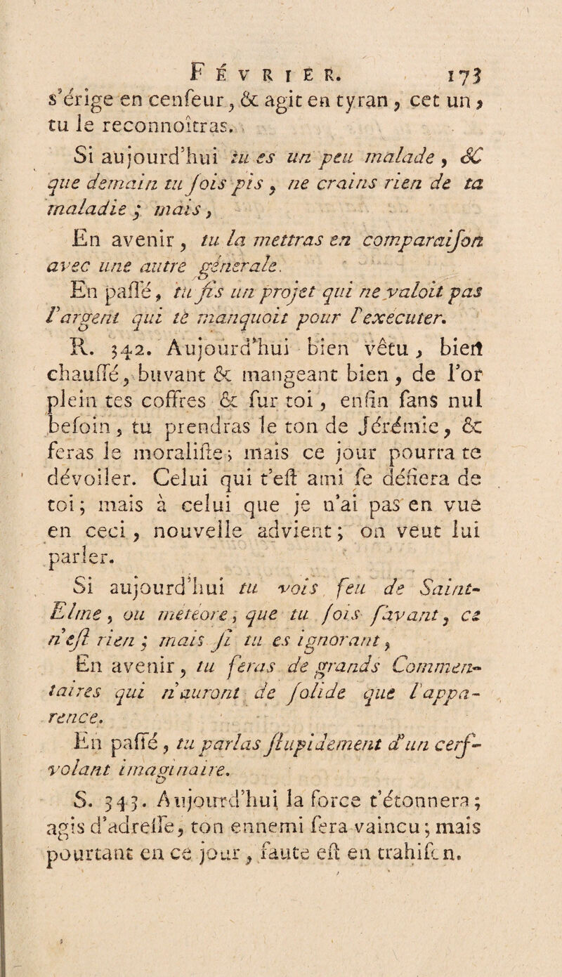s'érige en cenfeur , .& agit en ty ran , cet un 9 tu le reconnaîtras. Si aujourd’hui tu es un. peu malade , SC que demain tu fois pis , ne crains rien de ta maladie ,* mais} En avenir ? tu la mettras en compamijon avec une autre générale. En p a fie * tu fis un projet qui neyaloit pas l'argent qui tè manquait pour £ exécuter. R. 342. Aujourd'hui bien vêtu , biert chauffé^ buvant & mangeant bien, de l’or plein tes coffres & fur toi, enfin fans nul befoin 5 tu prendras le ton de Jérémie, & feras le moralifte, mais ce jour pourra te dévoiler. Celui qui t’efl: ami fe défiera de toi; mais à celui que je n’ai pas en vue en ceci, nouvelle advient ; on veut lui parler. Si aujourd’hui tu vois feu de Saint- El me 5 ou mèteore, que tu fois [ayant, ce ntfl rien mais Ji tu es ignorant, En avenir, tu feras de grands Commen¬ taires qui n auront de joli de que lappa¬ rence. En pafie , tu parlas jlupidement dt un cerf- volant imaginaire. S. 345. Aujourd’hui la force détonnera; agis d’adreffe, ton ennemi fera vaincu; mais pourtant eu ce jour, faute eff en trahifen.