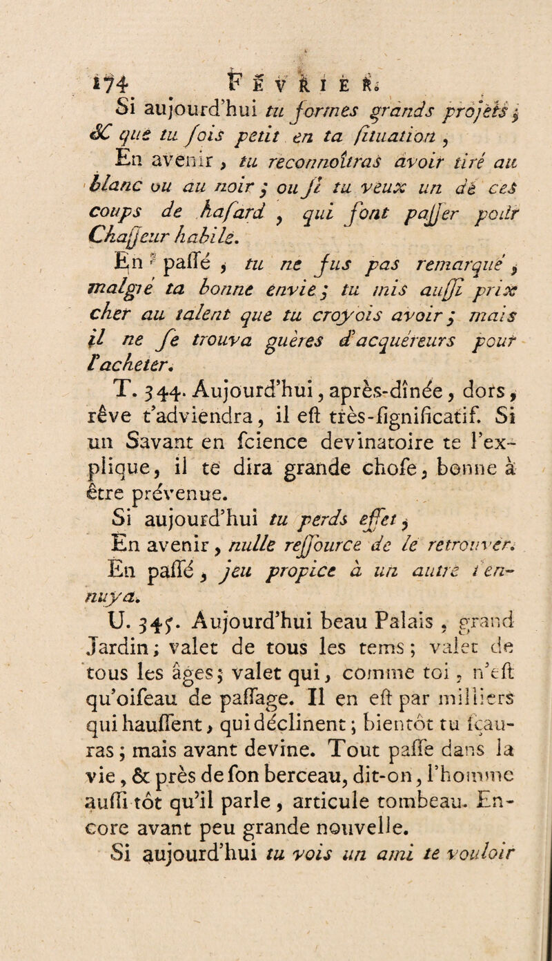 Si aujourd’hui tu formes grands projets $ SC que tu fois petit en ta fi tuât ion , En avenir ? tu reconnaîtras avoir tiré au ' blanc ou au noir ; ou jl tu veux un dé ces coups de ha fard , qui font pajjer poitr Chajjcur habile. En paffé , tu ne fus pas remarqué , malgte ta bonne envie y tu mis auffi prix cher au talent que tu croyais avoir q maïs jl ne fe trouva guères £ acquéreurs pouf lacheter. T. 344. Aujourd’hui , après-dînée, dors, rêve t’adviendra, il eft très-fignificatif. Si un Savant en fcience devinatoire te l’ex¬ plique, il te dira grande choie, bonne à être prévenue. Si aujourd’hui tu perds effet, En avenir, nulle refjburce de le retrouver. En pallé, jeu propice à un autre t 'en¬ nuyak U. 34J. Aujourd’hui beau Palais , grand Jardin ; valet de tous les tems ; valet de tous les âges; valet qui, comme toi, n’eft qu’oifeau de paffage. Il en eft par milliers quihauffent > qui déclinent ; bientôt tu Sau¬ ras; mais avant devine. Tout pâlie dans la vie, & près de fon berceau, dit-on, l’homme auffi tôt qu’il parle , articule tombeau. En¬ core avant peu grande nouvelle. Si aujourd’hui tu vois un ami te vouloir