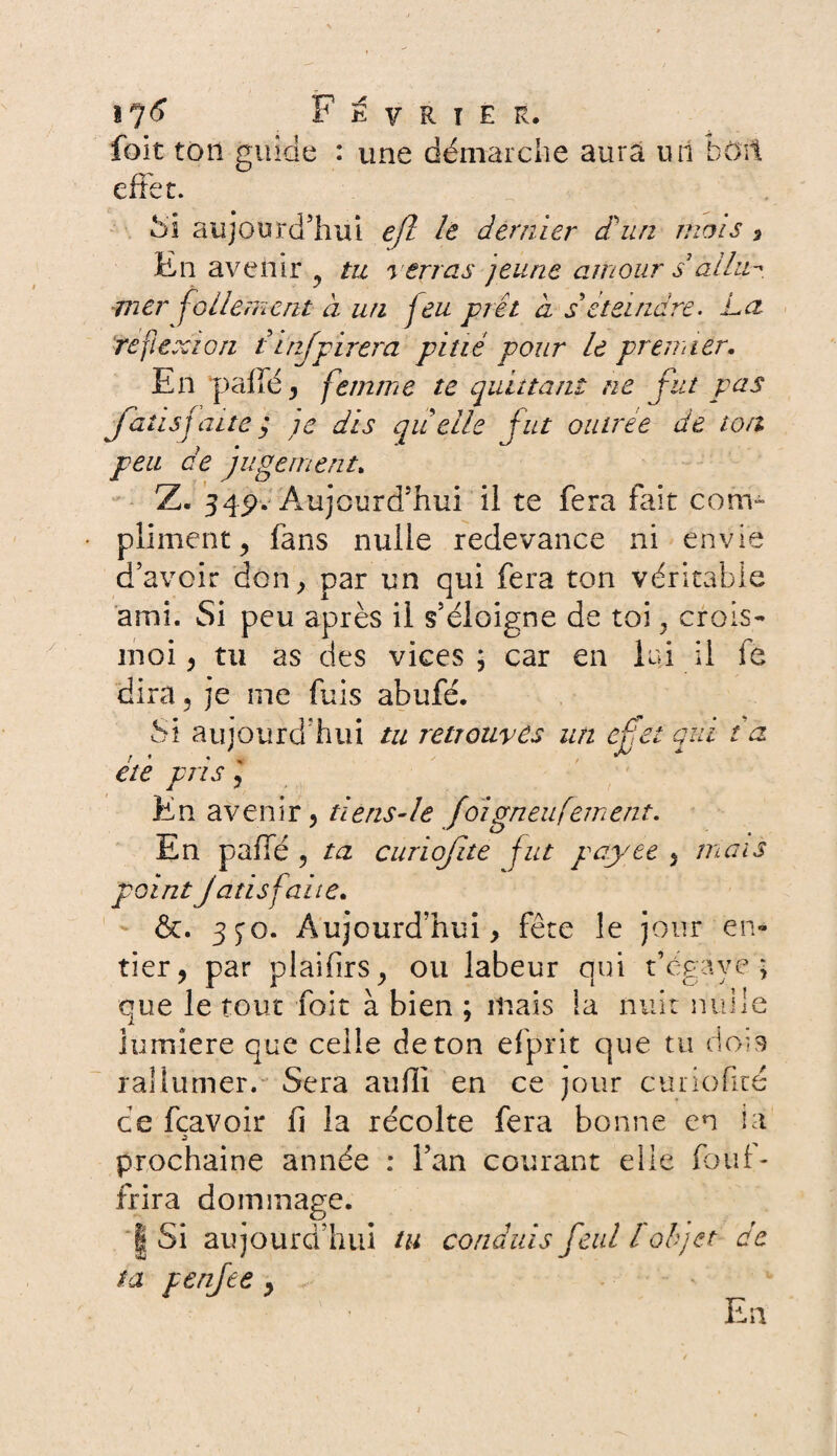 / foit ton guide : une démarche aura un bon, effet. Si aujourd’hui eft le dernier dé un mois -, En avenir y tu verras jeune amour s allim mer follement à un feu prêt a s éteindre. La réflexion tinfpirera pitié pour le premier. En pallé, femme te quittant ne fut pas faits faite ; je dis quelle fut outreê de ton peu de jugement. d’avoir don, par un qui fera ton véritable ami. Si peu après il s’éloigne de toi, crois- moi , tu as des vices; car en lui il fe dira , je me fuis abufé. Si aujourd'hui tu retrouves un effet qui ta été pris 5 En avenir, tiens-le foigneufement. En paffe , ta curiofite fut payée 5 mais point Jatis faite. &. 3^0. Aujourd’hui, fête le jour en¬ tier, par plaifirs, ou labeur qui t’égaye; que le tout foit à bien ; mais ia nuit nui le iumîere que celle de ton efprit que tu dois rallumer. Sera auffi en ce jour curie firé ce fcavoir fi la récolte fera bonne en ia Ù prochaine année : l’an courant elle fouf- frira dommage. | Si aujourd’hui tu conduis feul l objet de ta penfee , En