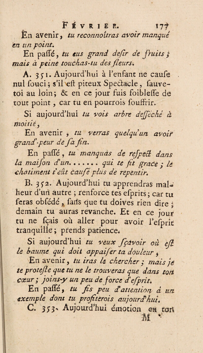 En avenir, tu reconnaîtras avoir manqué 'en un point. En paffé, tu eus grand dejir de fruits / mais à peine touchas-tu des fleurs* A. 351. Aujourd’hui à l'enfant ne caufe nul fouci ; s'il eft piteux Spedacle, fauve- toi au loin; & en ce jour fuis foibleffe de tout point , car tu en pourrois fouffrir. Si aujourd'hui tu vois arbre dejjechè à moitié^ En avenir , tu verras quelqu'un avoir grandi-peur de fa fin. En paffé , tu manquas de rejptcl dans la maijon dun.qui te fît grâce ' lé châtiment t eut eau fs plus de repentir\ B. 35*2. Aujourd'hui tu apprendras mal* heur d un autre ; renforce tes efprits ; car tu feras obfédé, fatfs que tu doives rien dire 5 demain tu auras revanche. Et en ce jour tu ne fçais où aller pour avoir l'efprit tranquille ; pfends patience* Si aujourd’hui tu veux fçàvoir ou efi le baume qui doit appaifer ta douleur , En avenir, tu iras U chercher ; mais jé te protejle que tu ne le trouveras que dans toit cœur ; joins-y un peu de force dlefprit* En paffé, tu fis peu dtattention d un exemple dont tu profiterais aujourd'huié C. 3y3^ Aujourd'hui émotion en tort