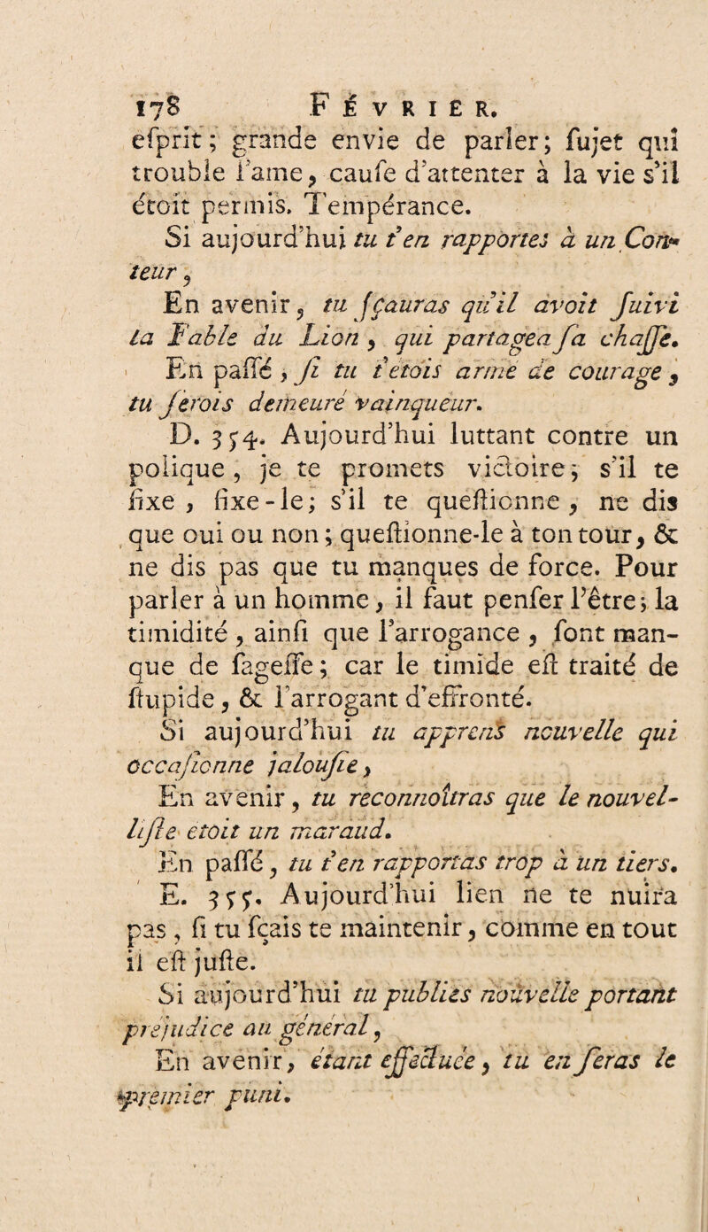 efprit; grands envie de parler; fujet qui trouble Tarne, caufe d attenter à la vie s'il étoit permis» Tempérance. Si aujourd’hui tu £en rapportes a unÇon* leur j En avenir, tu fçauras quil avoit Juivi la Fable du Lion , qui partagea fa chajje. En pafTé > Jî tu t étais arme ae courage , tu je roi s demeuré vainqueur. D. 3 5*4. Aujourd’hui luttant contre un polique, je te promets victoire ; s’il te fixe, fixe-le; s’il te quefticnne , ne dis que oui ou non ; queftionne-le à ton tour, & ne dis pas que tu manques de force. Pour parler à un homme, il faut penfer Fêtre; la timidité , ainfi que l’arrogance , font man¬ que de fageife ; car le timide eft traité de ftupide, & Farrogant d’effronté. Si aujourd’hui tu apprerïs ncuvelle qui occajicnne jaloufie, En avenir, tu reconnaîtras que le nouvel- lijte etoit un maraud. En paffé, tu t en rapportas trop à un tiers• E. y. Aujourd’hui lien ne te nuira pas, fi tu fcais te maintenir, comme en tout il eft jufte. Si aujourd’hui ta publies nouvelle portant préjudice au général, En avenir, étant effectuée, tu en feras le premier puni.
